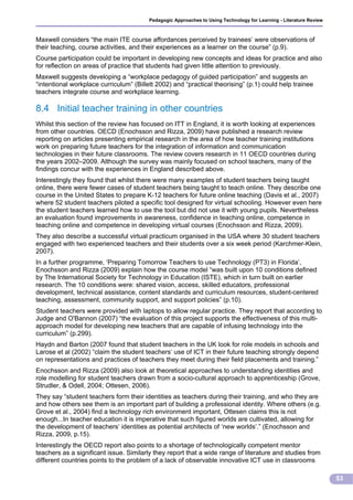 Pedagogic Approaches to Using Technology for Learning - Literature Review



Maxwell considers “the main ITE course affordances perceived by trainees’ were observations of
their teaching, course activities, and their experiences as a learner on the course” (p.9).
Course participation could be important in developing new concepts and ideas for practice and also
for reflection on areas of practice that students had given little attention to previously.
Maxwell suggests developing a “workplace pedagogy of guided participation” and suggests an
“intentional workplace curriculum” (Billett 2002) and “practical theorising” (p.1) could help trainee
teachers integrate course and workplace learning.

8.4 Initial teacher training in other countries
Whilst this section of the review has focused on ITT in England, it is worth looking at experiences
from other countries. OECD (Enochsson and Rizza, 2009) have published a research review
reporting on articles presenting empirical research in the area of how teacher training institutions
work on preparing future teachers for the integration of information and communication
technologies in their future classrooms. The review covers research in 11 OECD countries during
the years 2002–2009. Although the survey was mainly focused on school teachers, many of the
findings concur with the experiences in England described above.
Interestingly they found that whilst there were many examples of student teachers being taught
online, there were fewer cases of student teachers being taught to teach online. They describe one
course in the United States to prepare K-12 teachers for future online teaching (Davis et al., 2007)
where 52 student teachers piloted a specific tool designed for virtual schooling. However even here
the student teachers learned how to use the tool but did not use it with young pupils. Nevertheless
an evaluation found improvements in awareness, confidence in teaching online, competence in
teaching online and competence in developing virtual courses (Enochsson and Rizza, 2009).
They also describe a successful virtual practicum organised in the USA where 30 student teachers
engaged with two experienced teachers and their students over a six week period (Karchmer-Klein,
2007).
In a further programme, ‘Preparing Tomorrow Teachers to use Technology (PT3) in Florida’,
Enochsson and Rizza (2009) explain how the course model “was built upon 10 conditions defined
by The International Society for Technology in Education (ISTE), which in turn built on earlier
research. The 10 conditions were: shared vision, access, skilled educators, professional
development, technical assistance, content standards and curriculum resources, student-centered
teaching, assessment, community support, and support policies” (p.10).
Student teachers were provided with laptops to allow regular practice. They report that according to
Judge and O'Bannon (2007) “the evaluation of this project supports the effectiveness of this multi-
approach model for developing new teachers that are capable of infusing technology into the
curriculum” (p.299).
Haydn and Barton (2007 found that student teachers in the UK look for role models in schools and
Larose et al (2002) “claim the student teachers‘ use of ICT in their future teaching strongly depend
on representations and practices of teachers they meet during their field placements and training.”
Enochsson and Rizza (2009) also look at theoretical approaches to understanding identities and
role modelling for student teachers drawn from a socio-cultural approach to apprenticeship (Grove,
Strudler, & Odell, 2004; Ottesen, 2006).
They say “student teachers form their identities as teachers during their training, and who they are
and how others see them is an important part of building a professional identity. Where others (e.g.
Grove et al., 2004) find a technology rich environment important, Ottesen claims this is not
enough...In teacher education it is imperative that such figured worlds are cultivated, allowing for
the development of teachers‘ identities as potential architects of ‘new worlds’.” (Enochsson and
Rizza, 2009, p.15).
Interestingly the OECD report also points to a shortage of technologically competent mentor
teachers as a significant issue. Similarly they report that a wide range of literature and studies from
different countries points to the problem of a lack of observable innovative ICT use in classrooms

                                                                                                                     53
 