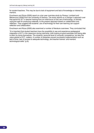 Left hand side page by Lifelong Learning UK



     for student teachers. This may be due to lack of equipment and lack of knowledge or interest by
     mentors.
     Enochsson and Rizza (2009) report on a ten year overview study by Peraya, Lombard and
     Bétrancourt (2008) from the University of Geneva. The study reports on a change in approach over
     that period for ICT in teacher training from an initial focus on the use of technology, to actively
     using the web for producing materials, to the present approach based on collaboration and
     reflection. They suggest that students’ use of technology for their own learning can support
     reflection and collaboration.
     Enochsson and Rizza (2009) also examined a number of literature overviews. They concluded that:
     “It is important that student teachers have the possibility to see and experience pedagogical
     integration of ICT in the classroom during internship, both looking at good examples and being able
     to learn by doing themselves. The students’ personal level of computer competence, but also the
     value placed on ICT, matters. A number of obstacles prevent successful implementation such as
     lack of time, lack of access to adequate technology, and teacher trainers’ and mentors’
     technological skills” (p.8).




54
                                                                                                       54
 