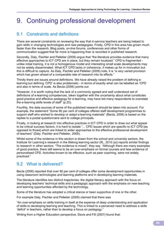 Pedagogic Approaches to Using Technology for Learning - Literature Review




9. Continuing professional development
9.1 Constraints and definitions
There are several constraints on reviewing the way that in-service teachers are being helped to
gain skills in changing technologies and new pedagogies. Firstly, CPD in this area has grown much
faster than the research. Blog posts, on-line forums, conferences and other forms of
communication suggest that far more is happening than is recorded in published research.
Secondly, Daly, Pachler and Pelletier (2009) argue that “the literature provides evidence that many
effective approaches to ICT CPD are in place, but they remain localized.” CPD is fragmented -
unlike initial training, it is not a homogenous model and interesting small scale developments may
not be widely disseminated. What ICT CPD lacks in coherence, it makes up for in innovation but
this is difficult to capture. As Daly, Pachler and Pelletier (2009) note, it is “a very varied provision
which has grown ahead of a comparable rate of research into its effects.”
Thirdly there are issues around definitions. We have already raised the problem of defining e-
learning but defining ‘CPD’ is also problematic - in terms of exactly what can be labelled as ‘CPD’
and also in terms of scale. As Becta (2006) points out:
“However, it is worth noting that the lack of a commonly agreed and well understood set of
definitions of e-learning competences, taken together with the uncertainty about what constitutes
good practice and effective pedagogy for e-learning, may have led many respondents to overstate
the e-learning skills levels of staff” (p.25).
Fourthly, the data sources of some of the published research should be taken into account. For
example, the statement “Some 80 per cent of colleges offered staff development programmes to
support staff who wished to develop or adapt e-learning materials” (Becta, 2006) is based on the
replies to a postal questionnaire sent to college principals.
Finally, in looking at research into effective practices in ICT CPD in order to draw out what appear
to be critical success factors, it is hard to isolate “... CPD issues which are specific to ICT CPD [as
opposed to those] which are linked to wider approaches to the effective professional development
of teachers” (Daly, Pachler and Pelletier, 2009).
Whilst some of the evidence in this section is drawn from the school and university sectors, the
Institute for Learning’s research in the lifelong learning sector (IfL, 2010 (a)) reports similar findings
to research in other sectors. “The evidence is mixed”, they say. “Although there are many examples
of good practice, there still seems to be an over-emphasis on formal courses and less evidence of
personalised CPD. Activities known to be effective, such as peer coaching, were not widely
practiced.”

9.2 What is delivered?
Becta (2006) reported that over 90 per cent of colleges offer some development opportunities in
using classroom technologies and learning platforms and in developing learning materials.
The literature identifies two distinct trajectories: the digital literacy approach with the focus on
developing teachers’ technical skills and a pedagogic approach with the emphasis on new teaching
and learning opportunities afforded by the technology.
Some of the literature has adopted a critical stance or been supportive of one or the other.
For example Daly, Pachler and Pelletier (2009) claimed that there was
“An over-emphasis on skills training in itself at the expense of deep understanding and application
of skills to developing learning and teaching. This is linked to a perceived need to address a skills
‘deficit’ in teachers, rather than to develop a focus on pedagogy.”
Writing from a Higher Education perspective, Davis and Fill (2007) found that:

                                                                                                                     55
 