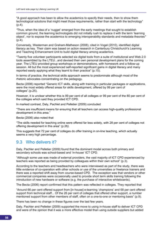 Left hand side page by Lifelong Learning UK



     "A good approach has been to allow the academics to specify their needs, then to show them
     technological solutions that might meet those requirements, rather than start with the technology”
     (p.4).
     “Thus, when the idea of a ‘nugget’ emerged from the early meetings that sought to establish
     common ground, the learning technologists did not initially rush to replace it with the term ‘learning
     object’, nor to expose the academics to emerging interoperability standards and metadata theories"
     (p.4).
     Conversely, Westerman and Graham-Matheson (2008), cited in Vogel (2010), identified digital
     literacy as key. Their claim was based on action research in Canterbury Christchurch's Learning
     and Teaching Enhancement Unit to build digital literacy among academics.
     “Twenty five volunteer participants selected six digital tools from a suite of institutional and Web 2.0
     tools assembled by the LTEU...and devised their own personal development plans for the coming
     year. The LTEU provided group workshops or demonstrations, with homework and a follow-up
     session. All but the most experienced self-reported significant gains in digital literacy and many
     reported easily applying what they learnt to their practice” (p.15).
     In terms of practice, the technical skills approach seems to predominate although most of the
     rhetoric advocates concentrating on the pedagogy.
     Becta (2006) reported “Generic ICT skills, along with training in particular packages or applications,
     were the most widely offered areas for skills development, offered by 99 per cent of
     colleges”.(p.25).
     However, it is unclear whether this is 99 per cent of all colleges or 99 per cent of the 80 per cent of
     the colleges which said they provided ICT CPD.
     In marked contrast, Daly, Pachlet and Pelletier (2009) concluded
     “There are insufficient means for ensuring that all teachers can access high-quality professional
     development in this area.”
     Becta (2006) also noted that
     “The skills needed for teaching online were offered far less widely, with 28 per cent of colleges not
     offering development in this area” (p.26).
     This suggests that 72 per cent of colleges do offer training in on-line teaching, which actually
     seems a very high percentage.

     9.3 Who delivers it?
     Daly, Pachler and Pelletier (2009) found that the dominant model across both primary and
     secondary schools was school-based and ‘in-house’ ICT CPD.
     “Although some use was made of external providers, the vast majority of ICT CPD experienced by
     teachers was reported as being provided by colleagues within their own school” (p.3).
     According to the teachers and headteachers who were interviewed as part of the study, there was
     little evidence of co-operation with other schools or use of the universities or freelance trainers and
     there was a reported shift away from course-based CPD. The exception was that vendors or other
     commercial companies were occasionally used to provide short term skills training following the
     introduction of new hardware or software (e.g. the purchase of interactive whiteboards).
     The Becta (2006) report confirmed that this pattern was reflected in colleges. They reported that
     “Around 66 per cent offered support from [in house] e-learning ‘champions’ and 68 per cent offered
     support from technical staff... Of the 26 per cent of colleges that offered other support, a number
     mentioned support from other members of staff, often on a one-to-one or mentoring basis” (p.9).
     There has been no change in these figures over the last few years.
     Daly, Pachler and Pelletier (2009) supported the move to using in-house staff to deliver ICT CPD
     and were of the opinion that it was a more effective model than using outside suppliers but added

56
                                                                                                          56
 