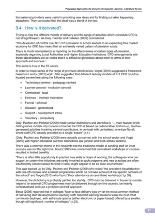 Pedagogic Approaches to Using Technology for Learning - Literature Review



that external providers were useful in providing new ideas and for finding out what happening
elsewhere. They concluded that the ideal was a blend of the two.

9.4 How is it delivered?
Trying to map the different models of delivery and the range of activities which constitute CPD is
not straightforward. As Daly, Pachler and Pelletier (2009) commented:
“The devolution of control over ICT CPD provision to school leaders in an expanding free market
economy for CPD has meant that an extremely varied pattern of provision exists.
There is much inconsistency in reporting on the effectiveness of certain types of provision,
especially regarding Local Authorities and Higher Education Institutions. CPD arrangements with
these stakeholders are so varied that it is difficult to generalise about them in terms of their
approach and success.”
The same is true of the FE sector.
In order to make sense of the range of provision which exists, Vogel (2010) suggested a framework
based on Land’s (2001) work. She suggested that different delivery models of ICT CPD could be
located somewhere along the following axes:
      Technology-centred - pedagogy-centred
      Learner-centred - institution-centred
      Centralised - local
      Extrinsic - intrinsic motivation
      Formal - informal
      Situated - generalised
      Support - development ethos
      Voluntary - compulsory
Daly, Pachler and Pelletier (2009) made similar distinctions and identified a “...main feature which
distinguishes models of provision is how far the CPD is based on collaborative, bottom-up, teacher-
generated activities involving several contributors, in contrast with centralised, one-size-fits-all,
whole-staff CPD usually provided by a single ‘expert” (p.4).
(Daly, Pachler and Pelletier (2009) were actually concerned with the school sector and Vogel
(2010) with higher education but their distinctions are generic and work across sectors).
There was a common theme in the research that the traditional model of sending staff on inset
courses was not the right one. Boud (1999) was concerned that centralised workshops or courses
resulted in limited benefits:
"There is often little opportunity to practice new skills or ways of working, the colleagues who can
support or undermine initiatives are rarely involved in such programs and new practices are often
insufficiently contextualised to work in what might appear to be an alien environment.”
This was backed up by Daly, Pachler and Pelletier (2009) who noted “the prevalent dissatisfaction
with one-off courses and external programmes which do not take account of the specific contexts of
the school” and Vogel (2010) who found “Poor attendance at centralised workshops” (p.30).
However, the dichotomy is probably painted too starkly. CPD may be delivered in house by outside
‘experts’ or external CPD programmes may be delivered through on-line courses, be heavily
contextualised and use a problem centred approach.
Becta (2006) reported that in colleges “face-to-face delivery was by far the most common method
of delivering staff development to teaching staff. Blended learning solutions were the next most
commonly deployed, with self-study options (either electronic or paper-based) offered by a smaller,
though still significant, number of colleges” (p.25).


                                                                                                                      57
 
