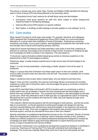 Left hand side page by Lifelong Learning UK



     The picture in schools was more varied. Daly, Pachler and Pelletier (2009) identified the following
     ways in which in-house CPD was being delivered in the secondary sector:
             “Compulsory formal ‘Inset’ sessions for all staff about using new technologies
             Compulsory small group sessions for staff who share subject or phase backgrounds,
              frequently based on developing pedagogy
             Optional after-school CPD sessions on specific software
             Brief ‘tasters’ or briefings at staff meetings to provide updates on new software” (p.3-4).

     9.5 Case studies
     Other research focused on small scale case studies. For example, Hanrahan and colleagues
     (2001) designed their Professional Engagement Group (PEG) model “as a community-based
     alternative in a school within their institution's Faculty of Education. Small groups convening,
     sometimes only briefly, round a given problem, were facilitated by academics who had taken on the
     remunerated role of school online teaching advisors (SOTAs)”.
     Vogel (2010) reports that Heaney and Odell presented a case study of work they undertook as
     Advisors for Learning Technology at the University of East London, focussing on bridging the gap
     from knowledge and skills to practice in the classroom. This was based on:
     “A structured, rapid and iterative problem-based group activity to introduce academics in the
     departments to Web 2.0 technologies as follows:
     Preliminary stage: a needs-analysis questionnaire to help narrow down the technologies to be
     introduced
     Stage 1: in a ten minute presentation, a technology is briefly “passed in front of the eyes” of
     academics
     Stage 2: in groups they then brainstorm how these might used it in their own contexts, write
     succinct ideas on post-it notes and stick them onto the wall. The process is repeated with a number
     of technologies.
     Stage 3: academics look at each others' posted ideas, and use stickers to prioritise them.
     Stage 4: there and then if possible, the Learning Technology Adviser summarises the priorities,
     proposes an action plan to bring them about, and encourages the group to nominate a contact for
     each project” (p.40).
     Vogel (2010) cited MacFarlan and Everett’s (2010) innovative work on e-mentoring in which a
     buddy system was set up between a lecturer who was inexperienced with technologies and a
     learner who was confident with them. The university had invested in new technologies but the take
     up was poor, which they attributed to lack of skills and also no organisational culture of e-learning.
     Recognising that it was the students who had the ICT skills, they built capacity through some
     interesting role reversal.
     “The institution offered training sessions with the technologies to both partners...and the two would
     take an as-and-when, on-the-job approach to working technologies into designs for learning.
     Lecturers reported feeling more relaxed about using technologies in the classroom and were not
     reluctant to ask for help. There was a suggestion that students were primarily required to provide
     technical support, and that any educational focus was on their own initiative.”
     Several universities run professional development courses on line. For example, Glyndyr University
     offers the Postgraduate Certificate in E-learning “which is delivered entirely on-line, provides a
     flexible yet coherent programme of accredited professional development designed to increase the
     knowledge and skills needed to apply technology effectively to support teaching and learning
     across a range of educational and training contexts.”
     The University of Greenwich runs a professional development programme leading to a Certificate in
     e-Learning, Teaching and Training (CeLTT) to help staff understand both technology and
     pedagogy. The course was originally offered fully online but it was found that people can feel

58
                                                                                                            58
 