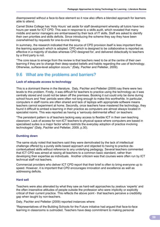 Pedagogic Approaches to Using Technology for Learning - Literature Review



disempowered without a face-to-face element so it now also offers a blended approach for learners
able to attend.
Camel Stoke College has ‘Holy Hours’ set aside for staff development whereby all tutors have two
hours per week for ICT CPD. This was in response to a skills audit, which revealed that many
middle and senior managers are embarrassed by their lack of IT skills. Staff are asked to identify
their own priorities and skills deficits. Since introducing the scheme they say they have been
overwhelmed by requests for one-to-one training.
In summary, the research indicated that the source of CPD provision itself is less important than
the learning approach which is adopted. CPD which is designed to be collaborative is reported as
effective in a majority of studies whereas CPD designed for, and delivered didactically to teachers
by a third party is not.
“The core issue to emerge from the review is that teachers need to be at the centre of their own
learning if they are to change their deep-seated beliefs and habits regarding the use of technology.
Otherwise, surface-level adoption occurs.” (Daly, Pachler and Pelletier, 2009).

9.6 What are the problems and barriers?
Lack of adequate access to technology

This is a dominant theme in the literature. Daly, Pachler and Pelletier (2009) say there were two
levels to this problem. Firstly, it was difficult for teachers to practice using the technology as it was
centrally stored and could not be taken off the premises. Booking it out could only be done during
school hours and ‘free’ periods were often not long enough to make this worthwhile. In particular,
computers in staff rooms are often shared and lack of laptops with appropriate software means
teachers cannot experiment at home. Secondly, once teachers have mastered the technology, they
found it difficult to embed e-learning in their practice as computers are almost always located in
specialist rooms. This was reported as having a ‘seriously detrimental effect’ on teachers:
“The persistent pattern is of teachers lacking easy access to flexible ICT in their own teaching
classroom. Lack of access for non-ICT teachers to physical space where computers are based in
specialised suites is a major factor which restricts the everyday adoption of practice involving
technologies” (Daly, Pachler and Pelletier, 2009, p.30).

Dumbing down

The same study noted that teachers said they were demotivated by the lack of intellectual
challenge offered by a purely skills based approach and objected to having to practice de-
contextualised skills without reference to any underlying pedagogy. Several teachers commented
that ICT CPD was aimed at raising all teachers to a common basic standard, rather than
developing their expertise as individuals. Another criticism was that courses were often run by ICT
technical staff not teachers.
Commercial providers who deliver ICT CPD report that their brief is often to bring everyone up to
speed. However, it is important that CPD encourages innovation and excellence as well as
addressing deficits.

Hard sell

Teachers were also alienated by what they saw as hard-sell approaches by zealous ‘experts’ and
the often insensitive attitudes of people outside the profession who were implicitly or explicitly
critical of their current practice. This reflects the above point - that teachers perceive a credibility
gap when taught by non-teachers.
Daly, Pachler and Pelletier (2009) reported instances where:
“Representatives of the Building Schools for the Future initiative had argued that face-to-face
learning in classrooms is outmoded. Teachers have deep commitment to making personal

                                                                                                                      59
 
