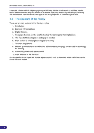 Left hand side page by Lifelong Learning UK



    Finally we cannot claim to be pedagogically or culturally neutral in our choice of sources, neither
    would we wish to make a spurious claim to academic objectivity. Obviously our own prior learning
    and experiences have influenced our approaches and judgement in undertaking this work.

    1.3 The structure of the review
    There are ten main sections to this literature review:
        1. Introduction
        2. Learners in the digital age
        3. Digital literacies
        4. Pedagogic theories and the se of technology for learning and their implications
        5. The impact of technologies on pedagogy in practice
        6. From current to emerging technologies for learning
        7. Teachers dispositions
        8. Present qualifications for teachers and approaches to pedagogy and the use of technology
           for learning
        9. Continuing professional development
        10. Gaps and bias in the literature.
    In the Appendix to the report we provide a glossary and a list of definitions as we have used terms
    in this literature review.




6
                                                                                                          6
 