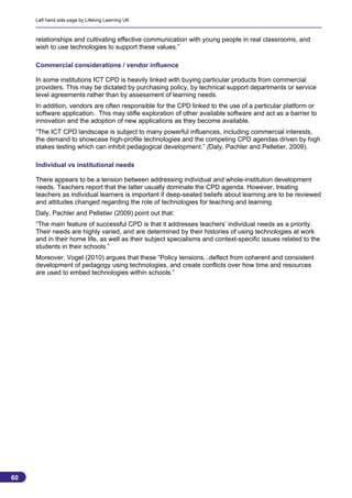 Left hand side page by Lifelong Learning UK



     relationships and cultivating effective communication with young people in real classrooms, and
     wish to use technologies to support these values.”

     Commercial considerations / vendor influence

     In some institutions ICT CPD is heavily linked with buying particular products from commercial
     providers. This may be dictated by purchasing policy, by technical support departments or service
     level agreements rather than by assessment of learning needs.
     In addition, vendors are often responsible for the CPD linked to the use of a particular platform or
     software application. This may stifle exploration of other available software and act as a barrier to
     innovation and the adoption of new applications as they become available.
     “The ICT CPD landscape is subject to many powerful influences, including commercial interests,
     the demand to showcase high-profile technologies and the competing CPD agendas driven by high
     stakes testing which can inhibit pedagogical development.” (Daly, Pachler and Pelletier, 2009).

     Individual vs institutional needs

     There appears to be a tension between addressing individual and whole-institution development
     needs. Teachers report that the latter usually dominate the CPD agenda. However, treating
     teachers as individual learners is important if deep-seated beliefs about learning are to be reviewed
     and attitudes changed regarding the role of technologies for teaching and learning.
     Daly, Pachler and Pelletier (2009) point out that:
     “The main feature of successful CPD is that it addresses teachers’ individual needs as a priority.
     Their needs are highly varied, and are determined by their histories of using technologies at work
     and in their home life, as well as their subject specialisms and context-specific issues related to the
     students in their schools.”
     Moreover, Vogel (2010) argues that these “Policy tensions...deflect from coherent and consistent
     development of pedagogy using technologies, and create conflicts over how time and resources
     are used to embed technologies within schools.”




60
                                                                                                          60
 