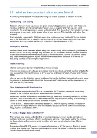 Pedagogic Approaches to Using Technology for Learning - Literature Review




9.7 What are the successes / critical success factors?
A summary of the research reveals the following key factors as critical to effective ICT CPD.

Peer learning / skill sharing

Teachers who have more experience are given structured opportunities to share with those who
have less and there are no hierarchical divisions between ‘experts’ and ‘non-experts’. Most
importantly, this sharing process is valued and legitimated. This depends on the institution having a
strong sense of community and a shared ethos of peer learning. This has to be built rather than
imposed.
The Institute for Learning (IfL, 2010 (a)) report: that “evidence shows that the CPD most likely to
lead to the desired impact is based on learning from others – from shared resources, from peer
support and working together and through formal and informal networks” (p.10).

Small group learning

As noted above, there has been a trend away from mass training sessions towards group work as
a valid form of CPD activity. Groups may be based around skill levels, different software interests,
subject specialities or different target groups (e.g. Women returners, Special Educational Needs
etc). There were many positive reports on the effectiveness of this approach as a vehicle for
discussing practice and planning new approaches.

Informal learning

Informal leaning may be more important than formal courses.
“Informal conversations are vital, as is dedicated time to allow teachers to talk together and plan for
new approaches in terms of their use of ICT in learning and teaching” (Daly, Pachler and Pelletier,
2009).
Informal learning, by definition, cannot be planned but can be facilitated by creating time and space
for networking, inclusive leadership styles, democratic staff relationships and the development of
staff as a learning community.

Clear links between CPD and practice

The additional benefits of using ICT must be very clear. CPD activities have to be immediately
relevant to the individual teacher and applicable in the classroom.
As teachers become more familiar with the technology, there is an increasing demand for subject
specialist CPD, an area which is not well developed and frequently not a priority. It is also likely to
be one in which there is least in-house expertise available.
“There is also .... disatisfaction with school-based CPD where it is poorly planned and does not
take account of subject differences and ‘mixed ability’ issues in teachers’ technical competence.”
(Daly, Pachler and Pelletier, 2009).

A sound pedagogic base and reflexivity

There should be a shared understanding of how learning occurs, how it can be planned and
facilitated and what constitutes effective teaching and learning. This may be stating the obvious
but there criticisms of some commercial providers who were perceived as having a different
baseline.
The design of the ICT CPD should incorporate effective use of ICT for learning. That is, it should
practice what it preaches. Teachers need to experience and participate in e-learning activities as
part of their professional development:
                                                                                                                     61
 