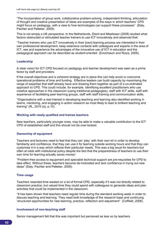 Left hand side page by Lifelong Learning UK



     “The incorporation of group work, collaborative problem-solving, independent thinking, articulation
     of thought and creative presentation of ideas are examples of the ways in which teachers’ CPD
     might focus on pedagogy, with a view to how technologies can support these processes” (Daly,
     Pachler and Pelletier, 2009).
     This is not simply a UK perspective. In the Netherlands, Drent and Meelissen (2008) studied what
     factors obstructed or stimulated teacher trainers to use ICT innovatively and observed that:
     “Teacher trainers who use ICT innovatively in their [own] learning process are interested in their
     own professional development, keep extensive contacts with colleagues and experts in the area of
     ICT, see and experience the advantages of the innovative use of ICT in education and the
     pedagogical approach can be described as student-oriented (Enochsson and Rizza, 2009).

     Leadership

     A clear vision for ICT CPD focused on pedagogy and teacher development was seen as a prime
     factor by staff and providers.
     If the overall objectives and a coherent strategy are in place this can help avoid or overcome
     operational problems of time and funding. Effective leaders can build capacity by maximising the
     range of expertise that staff already have and drawing them together as part of a co-ordinated
     approach to CPD. This could include, for example, identifying excellent practitioners who use
     creative approaches in the classroom (using traditional pedagogies), staff with ICT skills, staff with
     experience of facilitating peer learning groups, staff with staff training and communication skills.
     “Organisations with a real interest in developing teaching and learning also identified working in
     teams, mentoring, and engaging in action research as most likely to lead to brilliant teaching and
     training” (IfL, 2010 (a), p.10).

     Working with newly qualified and trainee teachers

     New teachers, particularly younger ones, may be able to make a valuable contribution to the ICT
     CPD of established staff and this should not be over-looked.

     Ownership of equipment

     Teachers and lecturers need to feel that they can ‘play’ with their own kit in order to develop
     familiarity and confidence, that they can use it for learning outside working hours and that they can
     customise it in a way which reflects their particular needs. This was a big issue for teachers but
     often at odds with institutional policy despite the fact that the preparedness of teachers to use their
     own time for learning actually saves money!
     “Problem-free access to equipment and specialist technical support are pre-requisites for CPD to
     take effect. Without these, teachers become de-motivated and lack confidence in trying out new
     ideas” (Daly, Pachler and Pelletier, 2009).

     Time usage

     Teachers resented time wasted on a lot of formal CPD, especially if it was not directly related to
     classroom practice, but valued time they could spend with colleagues to generate ideas and plan
     activities that could be implemented in the classroom.
     “It has been shown that teachers need regular time during the standard working week in order to
     discuss teaching and learning. They need both knowledge of the research base and continuing
     ‘structured opportunities for new learning, practice, reflection and adjustment” (Coffield, 2008).

     Involvement of non-teaching staff

     Senior management felt that this was important but perceived as less so by teachers.

62
                                                                                                          62
 