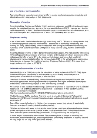 Pedagogic Approaches to Using Technology for Learning - Literature Review



Use of mentors or learning coaches

Apprenticeship and support are very important for in-service teachers in acquiring knowledge and
adopting innovatory approaches in their classrooms.

Observation of practice

According to Daly, Pachler and Pelletier (2009), watching colleagues use ICT in the classroom was
seen by the majority of teachers as one of the most valuable forms of CPD. However, very few had
had the opportunity to do so. Another strategy which was popular was chance to observe and work
with external experts who visit classrooms to teach CPD by working with students.

Ring fenced funding

In the school sector headteachers felt strongly that funding for ICT CPD should be ring-fenced due
to “competing agendas for school improvement”, and the use of technology for teaching and
learning not being “associated by some headteachers with raising attainment levels in literacy and
numeracy, which currently dominates CPD plans in many schools” (Daly, Pachler and Pelletier,
2009).
It is difficult to see how this could be done in the corporate FE sector. The motivation for introducing
ICT in colleges or in the workplace is far more complex and includes not only an appreciation of the
pedagogical benefits of using ICT in the classroom but also an awareness that vocational
education and training needs to reflect the increased use of ICT in the workplace and a perception
that e-learning is cheaper than traditional learning (Punie and Cabrera, 2005). This has a direct
impact on the priority given to ICT CPD.

Networks and communities of practice

Kirsti Ala-Mutka et al (2008) recognise the usefulness of social software in ICT CPD. They argue
that establishing and participating in teacher networks and following innovative practice
development in the field is a crucial part of effective CPD:
“Initial and in-service teacher training should disseminate insights and best practices with new
innovative approaches, encouraging teachers to experiment with digital and media technologies
and to reflect on the learning impacts of their own teaching practices.”
An example of best practice in establishing a community of practice to support ICT CPD is probably
TeachMeet. Tim and Moby of BrainPop explain what TeachMeet is in their Scottish Learning
Festival Teachmeet movie (2009)
(http://www.youtube.com/watch?v=SlSQYSnPUQY&feature=player_embedded):
“It’s like Show and Tell for teachers. That is to say, it is a model of Continuing Professional
Development (CPD) which involves those attending as participants in delivering the training as well
as receiving it.”
Teach Meet began in Scotland in 2005 and has grown and spread very quickly. It was initially
designed as a one-off meeting of on-line colleagues but...
“What we ended up with was a kind of regular event that we could have where people were sharing
stories and trying to share some practice as well, but in a really laid-back, informal environment.”
Ewan McIntosh quoted on the H-Blog (unattributed, 2010) (http://h-blog.me.uk/?p=161)
In some ways a product of its own success, TeachMeet might be in danger of becoming too
mainstream, not different enough, or too dependent on sponsorship and needs to diversify beyond
the very large, but still very ‘niche’ group that attend it.




                                                                                                                     63
 
