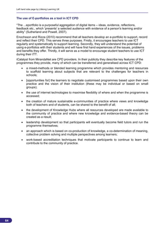 Left hand side page by Lifelong Learning UK



     The use of E-portfolios as a tool in ICT CPD

     “The ...eportfolio is a purposeful aggregation of digital items – ideas, evidence, reflections,
     feedback etc., which 'presents' a selected audience with evidence of a person's learning and/or
     ability” (Sutherland and Powell, 2007).
     Enochsson and Rizza (2010) recommend that all teachers develop an e-portfolio to support, record
     and reflect their CPD. This serves three purposes. Firstly, it encourages teachers to use ICT
     regularly and systematically to support learning. Secondly, they will understand the potential of
     using e-portfolios with their students and will have first hand experiences of the issues, problems
     and benefits they offer. Thirdly, it will serve as a model to encourage student teachers to use ICT
     during their ITT.
     iCatalyst from MirandaNet are CPD providers. In their publicity they describe key features of the
     programmes they provide, many of which can be transferred and generalised across ICT CPD:
             a mixed-methods or blended learning programme which provides mentoring and resources
              to scaffold learning about subjects that are relevant to the challenges for teachers in
              schools;
             [opportunities for] the learners to negotiate customised programmes based upon their own
              practice and the vision of their institution (these may be individual or based on small
              groups);
             the use of internet technologies to maximise flexibility of where and when the programme is
              accessed;
             the creation of mature sustainable e-communities of practice where views and knowledge
              both of teachers and of students, can be shared to the benefit of all;
             the development of Knowledge Hubs where all resources developed are made available to
              the community of practice and where new knowledge and evidence-based theory can be
              created as a result;
             leadership development so that participants will eventually become field tutors and run the
              programme themselves;
             an approach which is based on co-production of knowledge, a co-determination of meaning,
              collective problem solving and multiple perspectives among learners;
             work-based accreditation techniques that motivate participants to continue to learn and
              contribute to the community of practice.




64
                                                                                                         64
 