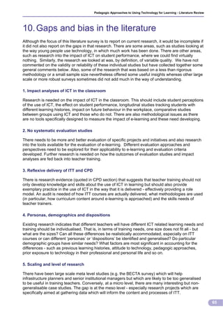 Pedagogic Approaches to Using Technology for Learning - Literature Review




10. Gaps and bias in the literature
Although the focus of this literature survey is to report on current research, it would be incomplete if
it did not also report on the gaps in that research. There are some areas, such as studies looking at
the way young people use technology, in which much work has been done. There are other areas,
such as research into the impact of ICT on student performance, where we could find virtually
nothing. Similarly, the research we looked at was, by definition, of variable quality. We have not
commented on the validity or reliability of these individual studies but have collected together some
general comments below. Also, some of the research that was based on a less than rigorous
methodology or a small sample size nevertheless offered some useful insights whereas other large
scale or more robust surveys sometimes did not add much in the way of understanding.

1. Impact analyses of ICT in the classroom

Research is needed on the impact of ICT in the classroom. This should include student perceptions
of the use of ICT, the effect on student performance, longitudinal studies tracking students with
different learning histories, impact on future behaviour in the workplace, comparative studies
between groups using ICT and those who do not. There are also methodological issues as there
are no tools specifically designed to measure the impact of e-learning and these need developing.

2. No systematic evaluation studies

There needs to be more and better evaluation of specific projects and initiatives and also research
into the tools available for the evaluation of e-learning. Different evaluation approaches and
perspectives need to be explored for their applicability to e-learning and evaluation criteria
developed. Further research is needed on how the outcomes of evaluation studies and impact
analyses are fed back into teacher training.

3. Reflexive delivery of ITT and CPD

There is research evidence (quoted in CPD section) that suggests that teacher training should not
only develop knowledge and skills about the use of ICT in learning but should also provide
exemplary practice in the use of ICT in the way that it is delivered - effectively providing a role
model. An audit is needed of how ITT courses are actually delivered, what methodologies are used
(in particular, how curriculum content around e-learning is approached) and the skills needs of
teacher trainers.

4. Personas, demographics and dispositions

Existing research indicates that different teachers will have different ICT related learning needs and
training should be individualised. That is, in terms of training needs, one size does not fit all - but
what are the sizes? Can all these differences be realistically accommodated, especially on ITT
courses or can different ‘personas’ or ‘dispositions’ be identified and generalised? Do particular
demographic groups have similar needs? What factors are most significant in accounting for the
differences - such as previous learning histories, attitude to technology, pedagogic approaches,
prior exposure to technology in their professional and personal life and so on.

5. Scaling and level of research

There have been large scale meta level studies (e.g. the BECTA survey) which will help
infrastructure planners and senior institutional managers but which are likely to be too generalised
to be useful in training teachers. Conversely, at a micro level, there are many interesting but non-
generalisable case studies. The gap is at the meso level - especially research projects which are
specifically aimed at gathering data which will inform the content and processes of ITT.

                                                                                                                     65
 