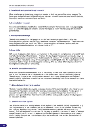 Left hand side page by Lifelong Learning UK



     6. Small scale and practice based research.

     More small scale or single issue research is needed to flesh out some of the larger surveys. We
     have case studies but need tightly defined and narrowly focused research around specific themes,
     innovatory practices, success criteria and so on.

     7. Contradictory research

     Research contradictions need further research! For example, the technical skills versus pedagogy
     issue or some of the populist concerns around the impact of heavy internet usage on classroom
     performance.

     8. Management of change

     There is little research into the heuristics, models and routemaps appropriate for effecting
     institutional change in the use of ICT and how these impact on staff development. There are some
     case studies around best practice in CPD but many are not contextualised against particular
     models of institutional installation, adoption and use of ICT.

     9. Core skills

     ICT needs de-coupling from literacy and numeracy in the sense of it being labelled a ‘core skill’ as it
     is of a fundamentally different nature. This has directly shaped the research agenda, the way it is
     perceived by practitioners and the way that it is dealt with on many ITT courses. Many teachers are
     still following an institutional policy of ‘integrating and embedding ICT skills (for students) across the
     curriculum’ as they might do for literacy and numeracy. This is a totally different perspective from
     training teachers to use ICT for learning.

     10. Bottom up / top down balance

     Other than some of the case studies, most of the existing studies have been driven from above,
     that is, from the perspective of the researcher or the researcher’s institution or funding agency.
     There is a gap in small scale, practitioner-led research around practitioner generated research
     questions either undertaken by individual teacher-researchers or by institutional research groups or
     teacher-led networks.

     11. Links between theory and practice

     There is research into the theory and pedagogy of using ICT in learning (albeit not a rich area) and
     research into the practice presented, for example, in case studies, handbooks. The big gap is in
     research which links the two together - in particular research looking at how observations of
     practice have generated new theoretical models and how pedagogic theory has directly impacted
     on classroom practice.

     12. Skewed research agenda

     The available literature is heavily skewed by the agenda of the research funding programmes (e.g.
     JISC digital literacy, or the Economic and Social Research Council (ESRC) funded by Teaching
     and Learning Research Programme (TLRP)) or reflects existing policies and standards (e.g.
     Ofsted). This is linked to the point above. For the body of research to be useful, it needs to address
     research questions of concern to a wider range of stakeholders and also employ a wider range of
     methodologies. Large scale, quantitative surveys and small scale case studies dominate the UK
     research portfolio.



66
                                                                                                            66
 