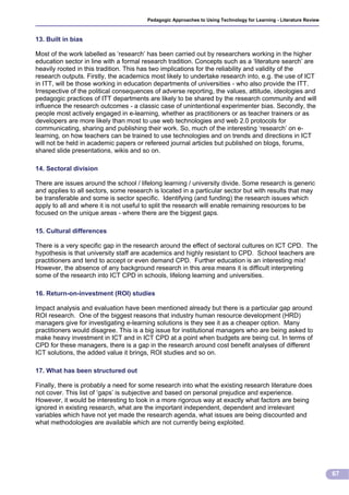 Pedagogic Approaches to Using Technology for Learning - Literature Review



13. Built in bias

Most of the work labelled as ‘research’ has been carried out by researchers working in the higher
education sector in line with a formal research tradition. Concepts such as a ‘literature search’ are
heavily rooted in this tradition. This has two implications for the reliability and validity of the
research outputs. Firstly, the academics most likely to undertake research into, e.g. the use of ICT
in ITT, will be those working in education departments of universities - who also provide the ITT.
Irrespective of the political consequences of adverse reporting, the values, attitude, ideologies and
pedagogic practices of ITT departments are likely to be shared by the research community and will
influence the research outcomes - a classic case of unintentional experimenter bias. Secondly, the
people most actively engaged in e-learning, whether as practitioners or as teacher trainers or as
developers are more likely than most to use web technologies and web 2.0 protocols for
communicating, sharing and publishing their work. So, much of the interesting ‘research’ on e-
learning, on how teachers can be trained to use technologies and on trends and directions in ICT
will not be held in academic papers or refereed journal articles but published on blogs, forums,
shared slide presentations, wikis and so on.

14. Sectoral division

There are issues around the school / lifelong learning / university divide. Some research is generic
and applies to all sectors, some research is located in a particular sector but with results that may
be transferable and some is sector specific. Identifying (and funding) the research issues which
apply to all and where it is not useful to split the research will enable remaining resources to be
focused on the unique areas - where there are the biggest gaps.

15. Cultural differences

There is a very specific gap in the research around the effect of sectoral cultures on ICT CPD. The
hypothesis is that university staff are academics and highly resistant to CPD. School teachers are
practitioners and tend to accept or even demand CPD. Further education is an interesting mix!
However, the absence of any background research in this area means it is difficult interpreting
some of the research into ICT CPD in schools, lifelong learning and universities.

16. Return-on-investment (ROI) studies

Impact analysis and evaluation have been mentioned already but there is a particular gap around
ROI research. One of the biggest reasons that industry human resource development (HRD)
managers give for investigating e-learning solutions is they see it as a cheaper option. Many
practitioners would disagree. This is a big issue for institutional managers who are being asked to
make heavy investment in ICT and in ICT CPD at a point when budgets are being cut. In terms of
CPD for these managers, there is a gap in the research around cost benefit analyses of different
ICT solutions, the added value it brings, ROI studies and so on.

17. What has been structured out

Finally, there is probably a need for some research into what the existing research literature does
not cover. This list of ‘gaps’ is subjective and based on personal prejudice and experience.
However, it would be interesting to look in a more rigorous way at exactly what factors are being
ignored in existing research, what are the important independent, dependent and irrelevant
variables which have not yet made the research agenda, what issues are being discounted and
what methodologies are available which are not currently being exploited.




                                                                                                                    67
 