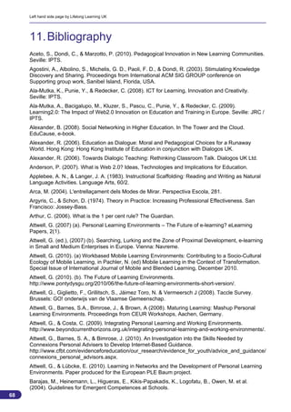 Left hand side page by Lifelong Learning UK




     11. Bibliography
     Aceto, S., Dondi, C., & Marzotto, P. (2010). Pedagogical Innovation in New Learning Communities.
     Seville: IPTS.
     Agostini, A., Albolino, S., Michelis, G. D., Paoli, F. D., & Dondi, R. (2003). Stimulating Knowledge
     Discovery and Sharing. Proceedings from International ACM SIG GROUP conference on
     Supporting group work, Sanibel Island, Florida, USA.
     Ala-Mutka, K., Punie, Y., & Redecker, C. (2008). ICT for Learning, Innovation and Creativity.
     Seville: IPTS.
     Ala-Mutka, A., Bacigalupo, M., Kluzer, S., Pascu, C., Punie, Y., & Redecker, C. (2009).
     Learning2.0: The Impact of Web2.0 Innovation on Education and Training in Europe. Seville: JRC /
     IPTS.
     Alexander, B. (2008). Social Networking in Higher Education. In The Tower and the Cloud.
     EduCause, e-book.
     Alexander, R. (2006). Education as Dialogue: Moral and Pedagogical Choices for a Runaway
     World. Hong Kong: Hong Kong Institute of Education in conjunction with Dialogos UK.
     Alexander, R. (2006). Towards Dialogic Teaching: Rethinking Classroom Talk. Dialogos UK Ltd.
     Anderson, P. (2007). What is Web 2.0? Ideas, Technologies and Implications for Education.
     Applebee, A. N., & Langer, J. A. (1983). Instructional Scaffolding: Reading and Writing as Natural
     Language Activities. Language Arts, 60/2.
     Arca, M. (2004). L'entrellaçament deIs Modes de Mirar. Perspectiva Escola, 281.
     Argyris, C., & Schon, D. (1974). Theory in Practice: Increasing Professional Effectiveness. San
     Francisco: Jossey-Bass.
     Arthur, C. (2006). What is the 1 per cent rule? The Guardian.
     Attwell, G. (2007) (a). Personal Learning Environments – The Future of e-learning? eLearning
     Papers, 2(1).
     Attwell, G. (ed.), (2007) (b). Searching, Lurking and the Zone of Proximal Development, e-learning
     in Small and Medium Enterprises in Europe. Vienna: Navreme.
     Attwell, G. (2010). (a) Workbased Mobile Learning Environments: Contributing to a Socio-Cultural
     Ecology of Mobile Learning, in Pachler, N. (ed) Mobile Learning in the Context of Transformation.
     Special Issue of International Journal of Mobile and Blended Learning, December 2010.
     Attwell, G. (2010). (b). The Future of Learning Environments.
     http://www.pontydysgu.org/2010/06/the-future-of-learning-environments-short-version/.
     Attwell, G., Giglietto, F., Grillitsch, S., Jáimez Toro, N. & Vermeersch J (2008). Taccle Survey.
     Brussels: GO! onderwijs van de Vlaamse Gemeenschap.
     Attwell, G., Barnes, S.A., Bimrose, J., & Brown, A (2008). Maturing Learning: Mashup Personal
     Learning Environments. Proceedings from CEUR Workshops, Aachen, Germany.
     Attwell, G., & Costa, C. (2009). Integrating Personal Learning and Working Environments.
     http://www.beyondcurrenthorizons.org.uk/integrating-personal-learning-and-working-environments/.
     Attwell, G., Barnes, S. A., & Bimrose, J. (2010). An Investigation into the Skills Needed by
     Connexions Personal Advisers to Develop Internet-Based Guidance.
     http://www.cfbt.com/evidenceforeducation/our_research/evidence_for_youth/advice_and_guidance/
     connexions_personal_advisors.aspx.
     Attwell, G., & Lübcke, E. (2010). Learning in Networks and the Development of Personal Learning
     Environments. Paper produced for the European PLE Baum project.
     Barajas, M., Heinemann, L., Higueras, E., Kikis-Papakadis, K., Logofatu, B., Owen, M. et al.
     (2004). Guidelines for Emergent Competences at Schools.
68
                                                                                                            68
 