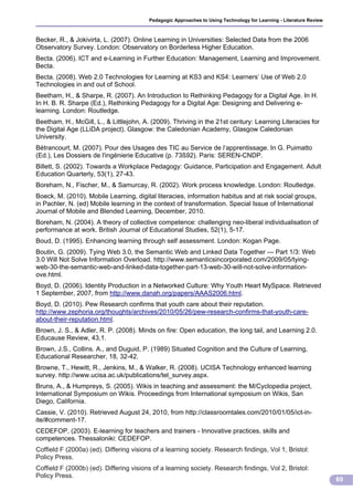 Pedagogic Approaches to Using Technology for Learning - Literature Review



Becker, R., & Jokivirta, L. (2007). Online Learning in Universities: Selected Data from the 2006
Observatory Survey. London: Observatory on Borderless Higher Education.
Becta. (2006). ICT and e-Learning in Further Education: Management, Learning and Improvement.
Becta.
Becta. (2008). Web 2.0 Technologies for Learning at KS3 and KS4: Learners’ Use of Web 2.0
Technologies in and out of School.
Beetham, H., & Sharpe, R. (2007). An Introduction to Rethinking Pedagogy for a Digital Age. In H.
In H. B. R. Sharpe (Ed.), Rethinking Pedagogy for a Digital Age: Designing and Delivering e-
learning. London: Routledge.
Beetham, H., McGill, L., & Littlejohn, A. (2009). Thriving in the 21st century: Learning Literacies for
the Digital Age (LLiDA project). Glasgow: the Caledonian Academy, Glasgow Caledonian
University.
Bétrancourt, M. (2007). Pour des Usages des TIC au Service de l‘apprentissage. In G. Puimatto
(Ed.), Les Dossiers de l'ingénierie Educative (p. 73ß92). Paris: SEREN-CNDP.
Billett, S. (2002). Towards a Workplace Pedagogy: Guidance, Participation and Engagement. Adult
Education Quarterly, 53(1), 27-43.
Boreham, N., Fischer, M., & Samurcay, R. (2002). Work process knowledge. London: Routledge.
Boeck, M. (2010). Mobile Learning, digital literacies, information habitus and at risk social groups,
in Pachler, N. (ed) Mobile learning in the context of transformation. Special Issue of International
Journal of Mobile and Blended Learning, December, 2010.
Boreham, N. (2004). A theory of collective competence: challenging neo-liberal individualisation of
performance at work. British Journal of Educational Studies, 52(1), 5-17.
Boud, D. (1995). Enhancing learning through self assessment. London: Kogan Page.
Boutin, G. (2009). Tying Web 3.0, the Semantic Web and Linked Data Together --- Part 1/3: Web
3.0 Will Not Solve Information Overload. http://www.semanticsincorporated.com/2009/05/tying-
web-30-the-semantic-web-and-linked-data-together-part-13-web-30-will-not-solve-information-
ove.html.
Boyd, D. (2006). Identity Production in a Networked Culture: Why Youth Heart MySpace. Retrieved
1 September, 2007, from http://www.danah.org/papers/AAAS2006.html.
Boyd, D. (2010). Pew Research confirms that youth care about their reputation.
http://www.zephoria.org/thoughts/archives/2010/05/26/pew-research-confirms-that-youth-care-
about-their-reputation.html.
Brown, J. S., & Adler, R. P. (2008). Minds on fire: Open education, the long tail, and Learning 2.0.
Educause Review, 43,1.
Brown, J.S., Collins. A., and Duguid, P. (1989) Situated Cognition and the Culture of Learning,
Educational Researcher, 18, 32-42.
Browne, T., Hewitt, R., Jenkins, M., & Walker, R. (2008). UCISA Technology enhanced learning
survey. http://www.ucisa.ac.uk/publications/tel_survey.aspx.
Bruns, A., & Humpreys, S. (2005). Wikis in teaching and assessment: the M/Cyclopedia project,
International Symposium on Wikis. Proceedings from International symposium on Wikis, San
Diego, California.
Cassie, V. (2010). Retrieved August 24, 2010, from http://classroomtales.com/2010/01/05/ict-in-
ite/#comment-17.
CEDEFOP, (2003). E-learning for teachers and trainers - Innovative practices, skills and
competences. Thessaloniki: CEDEFOP.
Coffield F (2000a) (ed). Differing visions of a learning society. Research findings, Vol 1, Bristol:
Policy Press.
Coffield F (2000b) (ed). Differing visions of a learning society. Research findings, Vol 2, Bristol:
Policy Press.
                                                                                                                     69
 