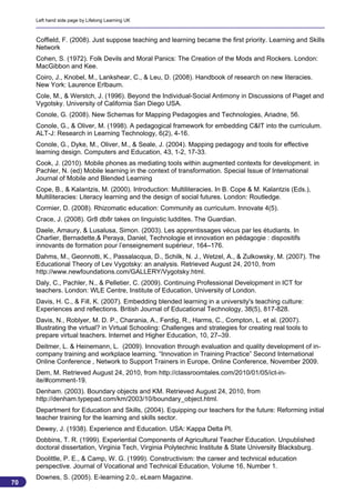 Left hand side page by Lifelong Learning UK



     Coffield, F. (2008). Just suppose teaching and learning became the first priority. Learning and Skills
     Network
     Cohen, S. (1972). Folk Devils and Moral Panics: The Creation of the Mods and Rockers. London:
     MacGibbon and Kee.
     Coiro, J., Knobel, M., Lankshear, C., & Leu, D. (2008). Handbook of research on new literacies.
     New York: Laurence Erlbaum.
     Cole, M., & Werstch, J. (1996). Beyond the Individual-Social Antimony in Discussions of Piaget and
     Vygotsky. University of California San Diego USA.
     Conole, G. (2008). New Schemas for Mapping Pedagogies and Technologies, Ariadne, 56.
     Conole, G., & Oliver, M. (1998). A pedagogical framework for embedding C&IT into the curriculum.
     ALT-J: Research in Learning Technology, 6(2), 4-16.
     Conole, G., Dyke, M., Oliver, M., & Seale, J. (2004). Mapping pedagogy and tools for effective
     learning design. Computers and Education, 43, 1-2, 17-33.
     Cook, J. (2010). Mobile phones as mediating tools within augmented contexts for development. in
     Pachler, N. (ed) Mobile learning in the context of transformation. Special Issue of International
     Journal of Mobile and Blended Learning
     Cope, B., & Kalantzis, M. (2000). Introduction: Multiliteracies. In B. Cope & M. Kalantzis (Eds.),
     Multiliteracies: Literacy learning and the design of social futures. London: Routledge.
     Cormier, D. (2008). Rhizomatic education: Community as curriculum. Innovate 4(5).
     Crace, J. (2008). Gr8 db8r takes on linguistic luddites. The Guardian.
     Daele, Amaury, & Lusalusa, Simon. (2003). Les apprentissages vécus par les étudiants. In
     Charlier, Bernadette,& Peraya, Daniel, Technologie et innovation en pédagogie : dispositifs
     innovants de formation pour l’enseignement supérieur, 164–176.
     Dahms, M., Geonnotti, K., Passalacqua, D., Schilk, N. J., Wetzel, A., & Zulkowsky, M. (2007). The
     Educational Theory of Lev Vygotsky: an analysis. Retrieved August 24, 2010, from
     http://www.newfoundations.com/GALLERY/Vygotsky.html.
     Daly, C., Pachler, N., & Pelletier, C. (2009). Continuing Professional Development in ICT for
     teachers. London: WLE Centre, Institute of Education, University of London.
     Davis, H. C., & Fill, K. (2007). Embedding blended learning in a university's teaching culture:
     Experiences and reflections. British Journal of Educational Technology, 38(5), 817-828.
     Davis, N., Roblyer, M. D. P., Charania, A., Ferdig, R., Harms, C., Compton, L. et al. (2007).
     Illustrating the virtual? in Virtual Schooling: Challenges and strategies for creating real tools to
     prepare virtual teachers. Internet and Higher Education, 10, 27–39.
     Deitmer, L. & Heinemann, L. (2009). Innovation through evaluation and quality development of in-
     company training and workplace learning. “Innovation in Training Practice” Second International
     Online Conference , Network to Support Trainers in Europe, Online Conference, November 2009.
     Dem, M. Retrieved August 24, 2010, from http://classroomtales.com/2010/01/05/ict-in-
     ite/#comment-19.
     Denham. (2003). Boundary objects and KM. Retrieved August 24, 2010, from
     http://denham.typepad.com/km/2003/10/boundary_object.html.
     Department for Education and Skills, (2004). Equipping our teachers for the future: Reforming initial
     teacher training for the learning and skills sector.
     Dewey, J. (1938). Experience and Education. USA: Kappa Delta Pl.
     Dobbins, T. R. (1999). Experiential Components of Agricultural Teacher Education. Unpublished
     doctoral dissertation, Virginia Tech, Virginia Polytechnic Institute & State University Blacksburg.
     Doolittle, P. E., & Camp, W. G. (1999). Constructivism: the career and technical education
     perspective. Journal of Vocational and Technical Education, Volume 16, Number 1.
     Downes, S. (2005). E-learning 2.0,. eLearn Magazine.
70
                                                                                                            70
 