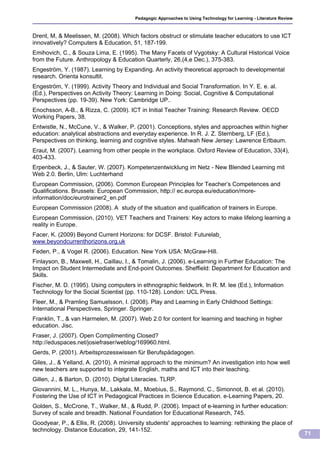 Pedagogic Approaches to Using Technology for Learning - Literature Review



Drent, M, & Meelissen, M. (2008). Which factors obstruct or stimulate teacher educators to use ICT
innovatively? Computers & Education, 51, 187-199.
Emihovich, C., & Souza Lima, E. (1995). The Many Facets of Vygotsky: A Cultural Historical Voice
from the Future. Anthropology & Education Quarterly, 26,(4,e Dec.), 375-383.
Engeström, Y. (1987). Learning by Expanding. An activity theoretical approach to developmental
research. Orienta konsultit.
Engeström, Y. (1999). Activity Theory and Individual and Social Transformation. In Y. E. e. al.
(Ed.), Perspectives on Activity Theory: Learning in Doing: Social, Cognitive & Computational
Perspectives (pp. 19-39). New York: Cambridge UP..
Enochsson, A-B., & Rizza, C. (2009). ICT in Initial Teacher Training: Research Review. OECD
Working Papers, 38.
Entwistle, N., McCune, V., & Walker, P. (2001). Conceptions, styles and approaches within higher
education: analytical abstractions and everyday experience. In R. J. Z. Sternberg, LF (Ed.),
Perspectives on thinking, learning and cognitive styles. Mahwah New Jersey: Lawrence Erlbaum.
Eraut, M. (2007). Learning from other people in the workplace. Oxford Review of Education, 33(4),
403-433.
Erpenbeck, J., & Sauter, W. (2007). Kompetenzentwicklung im Netz - New Blended Learning mit
Web 2.0. Berlin, Ulm: Luchterhand
European Commission, (2006). Common European Principles for Teacher’s Competences and
Qualifications. Brussels: European Commission, http:// ec.europa.eu/education/more-
information/doc/eurotrainer2_en.pdf
European Commission (2008). A study of the situation and qualification of trainers in Europe.
European Commission, (2010). VET Teachers and Trainers: Key actors to make lifelong learning a
reality in Europe.
Facer, K. (2009) Beyond Current Horizons: for DCSF. Bristol: Futurelab
www.beyondcurrenthorizons.org.uk
Feden, P., & Vogel R. (2006). Education. New York USA: McGraw-Hill.
Finlayson, B., Maxwell, H., Caillau, I., & Tomalin, J. (2006). e-Learning in Further Education: The
Impact on Student Intermediate and End-point Outcomes. Sheffield: Department for Education and
Skills.
Fischer, M. D. (1995). Using computers in ethnographic fieldwork. In R. M. lee (Ed.), Information
Technology for the Social Scientist (pp. 110-128). London: UCL Press.
Fleer, M., & Pramling Samuelsson, I. (2008). Play and Learning in Early Childhood Settings:
International Perspectives, Springer. Springer.
Franklin, T., & van Harmelen, M. (2007). Web 2.0 for content for learning and teaching in higher
education. Jisc.
Fraser, J. (2007). Open Complimenting Closed?
http://eduspaces.net/josiefraser/weblog/169960.html.
Gerds, P. (2001). Arbeitsprozesswissen für Berufspädagogen.
Giles, J., & Yelland, A. (2010). A minimal approach to the minimum? An investigation into how well
new teachers are supported to integrate English, maths and ICT into their teaching.
Gillen, J., & Barton, D. (2010). Digital Literacies. TLRP.
Giovannini, M. L., Hunya, M., Lakkala, M., Moebius, S., Raymond, C., Simonnot, B. et al. (2010).
Fostering the Use of ICT in Pedagogical Practices in Science Education. e-Learning Papers, 20.
Golden, S., McCrone, T., Walker, M., & Rudd, P. (2006). Impact of e-learning in further education:
Survey of scale and breadth. National Foundation for Educational Research, 745.
Goodyear, P., & Ellis, R. (2008). University students' approaches to learning: rethinking the place of
technology. Distance Education, 29, 141-152.
                                                                                                                     71
 