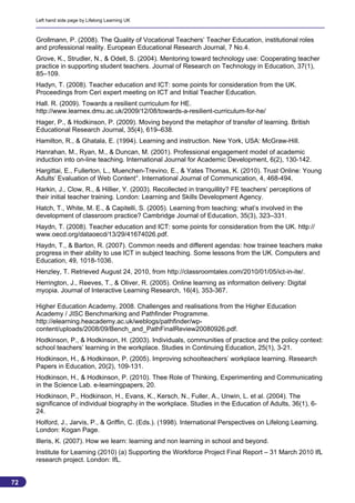 Left hand side page by Lifelong Learning UK



     Grollmann, P. (2008). The Quality of Vocational Teachers’ Teacher Education, institutional roles
     and professional reality. European Educational Research Journal, 7 No.4.
     Grove, K., Strudler, N., & Odell, S. (2004). Mentoring toward technology use: Cooperating teacher
     practice in supporting student teachers. Journal of Research on Technology in Education, 37(1),
     85–109.
     Hadyn, T. (2008). Teacher education and ICT: some points for consideration from the UK.
     Proceedings from Ceri expert meeting on ICT and Initial Teacher Education.
     Hall. R. (2009). Towards a resilient curriculum for HE.
     http://www.learnex.dmu.ac.uk/2009/12/08/towards-a-resilient-curriculum-for-he/
     Hager, P., & Hodkinson, P. (2009). Moving beyond the metaphor of transfer of learning. British
     Educational Research Journal, 35(4), 619–638.
     Hamilton, R., & Ghatala, E. (1994). Learning and instruction. New York, USA: McGraw-Hill.
     Hanrahan, M., Ryan, M., & Duncan, M. (2001). Professional engagement model of academic
     induction into on-line teaching. International Journal for Academic Development, 6(2), 130-142.
     Hargittai, E., Fullerton, L., Muenchen-Trevino, E., & Yates Thomas, K. (2010). Trust Online: Young
     Adults’ Evaluation of Web Content°. International Journal of Communication, 4, 468-494.
     Harkin, J., Clow, R., & Hillier, Y. (2003). Recollected in tranquillity? FE teachers’ perceptions of
     their initial teacher training. London: Learning and Skills Development Agency.
     Hatch, T., White, M. E., & Capitelli, S. (2005). Learning from teaching: what’s involved in the
     development of classroom practice? Cambridge Journal of Education, 35(3), 323–331.
     Haydn, T. (2008). Teacher education and ICT: some points for consideration from the UK. http://
     www.oecd.org/dataoecd/13/29/41674026.pdf.
     Haydn, T., & Barton, R. (2007). Common needs and different agendas: how trainee teachers make
     progress in their ability to use ICT in subject teaching. Some lessons from the UK. Computers and
     Education, 49, 1018-1036.
     Henzley, T. Retrieved August 24, 2010, from http://classroomtales.com/2010/01/05/ict-in-ite/.
     Herrington, J., Reeves, T., & Oliver, R. (2005). Online learning as information delivery: Digital
     myopia. Journal of Interactive Learning Research, 16(4), 353-367.

     Higher Education Academy, 2008. Challenges and realisations from the Higher Education
     Academy / JISC Benchmarking and Pathfinder Programme.
     http://elearning.heacademy.ac.uk/weblogs/pathfinder/wp-
     content/uploads/2008/09/Bench_and_PathFinalReview20080926.pdf.
     Hodkinson, P., & Hodkinson, H. (2003). Individuals, communities of practice and the policy context:
     school teachers’ learning in the workplace. Studies in Continuing Education, 25(1), 3-21.
     Hodkinson, H., & Hodkinson, P. (2005). Improving schoolteachers’ workplace learning. Research
     Papers in Education, 20(2), 109-131.
     Hodkinson, H., & Hodkinson, P. (2010). Thee Role of Thinking, Experimenting and Communicating
     in the Science Lab. e-learningpapers, 20.
     Hodkinson, P., Hodkinson, H., Evans, K., Kersch, N., Fuller, A., Unwin, L. et al. (2004). The
     significance of individual biography in the workplace. Studies in the Education of Adults, 36(1), 6-
     24.
     Holford, J., Jarvis, P., & Griffin, C. (Eds.). (1998). International Perspectives on Lifelong Learning.
     London: Kogan Page.
     Illeris, K. (2007). How we learn: learning and non learning in school and beyond.
     Institute for Learning (2010) (a) Supporting the Workforce Project Final Report – 31 March 2010 IfL
     research project. London: IfL.


72
                                                                                                            72
 