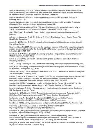 Pedagogic Approaches to Using Technology for Learning - Literature Review



Institute for Learning (2010) (b) The Wolf Review of Vocational Education: a response from the
Institute for Learning: the professional body for teachers, trainers and other teaching and training
professionals working in further education and skills. London: IfL.
Institute for Learning (2010) (c) Brilliant teaching and training in FE and skills. Sources of
evidence. London: IfL.
Institute for Learning (IfL), 2010. (d) Brilliant teaching and training in FE and skills: A guide to
effective CPD for teachers, trainers and leaders. London: IfL.
International Telecoms Union (2010) ITU sees 5 billion mobile subscriptions globally in
2010, http://www.itu.int/newsroom/press_releases/2010/06.html
Jisc HEFC (2006). The CAMEL Project: Collaborative Approaches to the Management of E-
Learning.
Johnson, L., Levine, A., Smith, R., & Stone, S. (2010). The Horizon Report. Austin, Texas: The
New Media Consortium.
Judge, S., & O'Bannon, B. (2007). Integrating technology into field-based experiences: A model
that fosters change.
Karchmer-Klein, R. (2007). Reexamining the practicum placement: How to leverage technology to
prepare preservice teachers for the demand of the 21st century. Journal of Computing in Teacher
Education, 23(4), 121–129.
Kayahara, J., & Wellman, B. (2007). Searching for culture – High and low. Journal of Computer
Mediated Communication, 12(3).
Kirpal, S. (ed.) (2008). Studies on Trainers in Enterprises. Eurotrainer Consortium. Bremen:
University of Bremen.
Kolb, L. (2010). From Toy to Tool: Cell Phones in Learning. http://www.cellphonesinlearning.com/.
Land, R. (2001). Agency, context and change in academic development. The International Journal
for Academic Development, 6(1), 4-20.
Landow, G. (2006). Critical Theory and New Media in an Era of Globalization. Balitimore, Maryland:
The John Hopkins University Press.
Larose, F., Lenoir, Y., Karsenti, T., & Grenon, V. (2002). Les facteurs sous-jacents au transfert des
compétences informatiques construites par les futurs maîtres du primaire sur le plan de
l‘intervention éducative. Revue des sciences de l’éducation, 28(2), 265–287.
Laurillard, D. (2007). Pedagogical forms for mobile learning, in: Pachler, N. (ed) (2007) Mobile
learning: towards a research agenda. London: WLE Centre, Institute of Education
Lave, J., & Wenger, E. (1991). Situated learning: Legitimate peripheral participation. Cambridge
UK: Cambridge University Press.
Lenhardt, A., & Madden, M. (2005). Teen content creators and consumers. Retrieved April 21,
2007, from http://www.pewinternet.org/pdfs/PIP_Teens_Content_Creation.pdf.
Lenhart, A., Ling, R., Campbell, S., & Purcell, K. (2010). Teens and Mobile Phones.
http://www.pewinternet.org/Reports/2010/Teens-and-Mobile-Phones.aspx.
Leontev, A. (1978). Activity, consciousness and personality. Englewood Cliffs, NJ: Prentice-Hall.
Lipscomb, L., Swanson, J., & west, A. Scaffolding. Retrieved 2/09/2010,
http://projects.coe.uga.edu/epltt/index.php?title=Scaffolding.
Lipsmeier, A. (2001) (a). Internationale Aspekte der Lehrerbildung für berufliche Schulen. Zeitschrift
für Berufs- und Wirtschaftspädagogik, 97(2), 186-195.
Lipsmeier, A. (2001) (b). Internationale Trends in der Curriculumentwicklung für die
Berufsausbildung und in der Lehrerausbildung für diesen Bereich. Gestalten statt Anpassen in
Arbeit, Technik und Beruf, Festschrift zum 60. Geburtstag von Felix Rauner.
Livingston, A. (2009). The Revolution No One Noticed: Mobile Phones and Multimobile Services in
Higher Education. Educause Quarterly, 32(1).
                                                                                                                      73
 