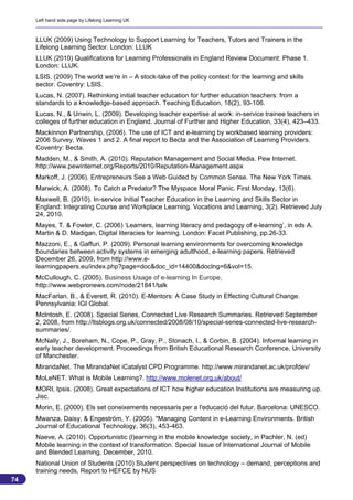 Left hand side page by Lifelong Learning UK



     LLUK (2009) Using Technology to Support Learning for Teachers, Tutors and Trainers in the
     Lifelong Learning Sector. London: LLUK
     LLUK (2010) Qualifications for Learning Professionals in England Review Document: Phase 1.
     London: LLUK.
     LSIS, (2009) The world we’re in – A stock-take of the policy context for the learning and skills
     sector. Coventry: LSIS.
     Lucas, N. (2007). Rethinking initial teacher education for further education teachers: from a
     standards to a knowledge-based approach. Teaching Education, 18(2), 93-106.
     Lucas, N., & Unwin, L. (2009). Developing teacher expertise at work: in-service trainee teachers in
     colleges of further education in England. Journal of Further and Higher Education, 33(4), 423–433.
     Mackinnon Partnership, (2006). The use of ICT and e-learning by workbased learning providers:
     2006 Survey, Waves 1 and 2. A final report to Becta and the Association of Learning Providers.
     Coventry: Becta.
     Madden, M., & Smith, A. (2010). Reputation Management and Social Media. Pew Internet.
     http://www.pewinternet.org/Reports/2010/Reputation-Management.aspx
     Markoff, J. (2006). Entrepreneurs See a Web Guided by Common Sense. The New York Times.
     Marwick, A. (2008). To Catch a Predator? The Myspace Moral Panic. First Monday, 13(6).
     Maxwell, B. (2010). In-service Initial Teacher Education in the Learning and Skills Sector in
     England: Integrating Course and Workplace Learning. Vocations and Learning, 3(2). Retrieved July
     24, 2010.
     Mayes, T. & Fowler, C. (2006) ‘Learners, learning literacy and pedagogy of e-learning’, in eds A.
     Martin & D. Madigan, Digital literacies for learning. London: Facet Publishing, pp.26-33.
     Mazzoni, E., & Gaffuri, P. (2009). Personal learning environments for overcoming knowledge
     boundaries between activity systems in emerging adulthood, e-learning papers. Retrieved
     December 26, 2009, from http://www.e-
     learningpapers.eu/index.php?page=doc&doc_id=14400&doclng=6&vol=15.
     McCullough, C. (2005). Business Usage of e-learning In Europe,
     http://www.webpronews.com/node/21841/talk
     MacFarlan, B., & Everett, R. (2010). E-Mentors: A Case Study in Effecting Cultural Change.
     Pennsylvania: IGI Global.
     McIntosh, E. (2008). Special Series, Connected Live Research Summaries. Retrieved September
     2, 2008, from http://ltsblogs.org.uk/connected/2008/08/10/special-series-connected-live-research-
     summaries/.
     McNally, J., Boreham, N., Cope, P., Gray, P., Stonach, I., & Corbin, B. (2004). Informal learning in
     early teacher development. Proceedings from British Educational Research Conference, University
     of Manchester.
     MirandaNet. The MirandaNet iCatalyst CPD Programme. http://www.mirandanet.ac.uk/profdev/
     MoLeNET. What is Mobile Learning?. http://www.molenet.org.uk/about/
     MORI, Ipsis. (2008). Great expectations of ICT how higher education Institutions are measuring up.
     Jisc.
     Morin, E. (2000). Els set coneixements necessaris per a l'educació del futur. Barcelona: UNESCO.
     Mwanza, Daisy, & Engeström, Y. (2005). "Managing Content in e-Learning Environments. British
     Journal of Educational Technology, 36(3), 453-463.
     Naeve, A. (2010). Opportunistic (l)earning in the mobile knowledge society, in Pachler, N. (ed)
     Mobile learning in the context of transformation. Special Issue of International Journal of Mobile
     and Blended Learning, December, 2010.
     National Union of Students (2010) Student perspectives on technology – demand, perceptions and
     training needs, Report to HEFCE by NUS
74
                                                                                                          74
 