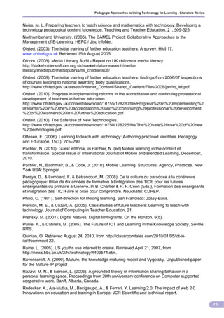 Pedagogic Approaches to Using Technology for Learning - Literature Review



Neiss, M. L. Preparing teachers to teach science and mathematics with technology: Developing a
technology pedagogical content knowledge. Teaching and Teacher Education, 21, 509-523.
Northumberland University. (2006). The CAMEL Project: Collaborative Approaches to the
Management of E-Learning. HEFC / Jisc infoNet.
Ofsted. (2003). The initial training of further education teachers: A survey. HMI 17.
www.ofsted.gov.uk Retrieved 15th August 2005.
Ofcom. (2008). Media Literacy Audit - Report on UK children’s media literacy.
http://stakeholders.ofcom.org.uk/market-data-research/media-
literacy/medlitpub/medlitpubrss/ml_childrens08/
Ofsted. (2008). The initial training of further education teachers: findings from 2006/07 inspections
of courses leading to national awarding body qualifications.
http://www.ofsted.gov.uk/assets/Internet_Content/Shared_Content/Files/2008/jan/itt_fet.pdf
Ofsted. (2010). Progress in implementing reforms in the accreditation and continuing professional
development of teachers in further education.
http://www.ofsted.gov.uk/content/download/10755/128280/file/Progress%20in%20implementing%2
0reforms%20in%20the%20accreditation%20and%20continuing%20professional%20development
%20of%20teachers%20in%20further%20education.pdf
Ofsted. (2010). The Safe Use of New Technologies.
http://www.ofsted.gov.uk/content/download/10750/128225/file/The%20safe%20use%20of%20new
%20technologies.pdf
Ottesen, E. (2006). Learning to teach with technology: Authoring practised identities. Pedagogy
and Education, 15(3), 275–290.
Pachler, N. (2010). Guest editorial, in Pachler, N. (ed) Mobile learning in the context of
transformation. Special Issue of International Journal of Mobile and Blended Learning, December,
2010.
Pachler, N., Bachmair, B., & Cook, J. (2010). Mobile Learning. Structures, Agency, Practices. New
York USA: Springer.
Peraya, D., & Lombard, F. & Bétrancourt, M. (2008). De la culture du paradoxe à la cohérence
pédagogique: Bilan de dix années de formation à l'intégration des TICE pour les futures
enseignantes du primaire à Genève. In B. Charlier & P. F. Coen (Eds.), Formation des enseignants
et intégration des TIC: Faire le bilan pour comprendre. Neuchâtel: CDHEP.
Philip, C. (1991). Self-direction for lifelong learning. San Francisco: Jossy-Bass.
Pierson, M. E., & Cozart, A. (2005). Case studies of future teachers: Learning to teach with
technology. Journal of Computing in Teacher Education, 21.
Prensky, M. (2001). Digital Natives, Digital Immigrants. On the Horizon, 9(5).
Punie, Y., & Cabrera, M. (2005). The Future of ICT and Learning in the Knowledge Society. Sevllle:
IPTS.
Quinian, O. Retrieved August 24, 2010, from http://classroomtales.com/2010/01/05/ict-in-
ite/#comment-22.
Raine, L. (2005). US youths use internet to create. Retrieved April 21, 2007, from
http://news.bbc.co.uk/2/hi/technology/4403574.stm.
Ravenscroft, A. (2009). Mature, the knowledge maturing model and Vygotsky. Unpublished paper
for the Mature-IP project
Razavi, M. N., & Iverson, L. (2006). A grounded theory of information sharing behavior in a
personal learning space. Proceedings from 20th anniversary conference on Computer supported
cooperative work, Banff, Alberta, Canada.
Redecker, K., Ala-Mutka, M., Bacigalupo, A., & Ferrari, Y. Learning 2.0: The impact of web 2.0
Innovations on education and training in Europe. JCR Scientific and technical report.

                                                                                                                    75
 