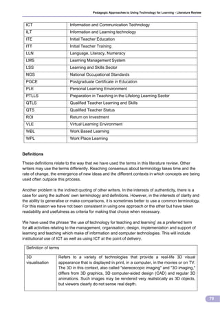 Pedagogic Approaches to Using Technology for Learning - Literature Review



  ICT                      Information and Communication Technology
  ILT                      Information and Learning technology
  ITE                      Initial Teacher Education
  ITT                      Initial Teacher Training
  LLN                      Language, Literacy, Numeracy
  LMS                      Learning Management System
  LSS                      Learning and Skills Sector
  NOS                      National Occupational Standards
  PGCE                     Postgraduate Certificate in Education
  PLE                      Personal Learning Environment
  PTLLS                    Preparation in Teaching in the Lifelong Learning Sector
  QTLS                     Qualified Teacher Learning and Skills
  QTS                      Qualified Teacher Status
  ROI                      Return on Investment
  VLE                      Virtual Learning Environment
  WBL                      Work Based Learning
  WPL                      Work Place Learning


Definitions

These definitions relate to the way that we have used the terms in this literature review. Other
writers may use the terms differently. Reaching consensus about terminology takes time and the
rate of change, the emergence of new ideas and the different contexts in which concepts are being
used often outpace this process.

Another problem is the indirect quoting of other writers. In the interests of authenticity, there is a
case for using the authors’ own terminology and definitions. However, in the interests of clarity and
the ability to generalise or make comparisons, it is sometimes better to use a common terminology.
For this reason we have not been consistent in using one approach or the other but have taken
readability and usefulness as criteria for making that choice when necessary.

We have used the phrase ‘the use of technology for teaching and learning’ as a preferred term
for all activities relating to the management, organisation, design, implementation and support of
learning and teaching which make of information and computer technologies. This will include
institutional use of ICT as well as using ICT at the point of delivery.

  Definition of terms

  3D                Refers to a variety of technologies that provide a real-life 3D visual
  visualisation     appearance that is displayed in print, in a computer, in the movies or on TV.
                    The 3D in this context, also called "stereoscopic imaging" and "3D imaging,"
                    differs from 3D graphics, 3D computer-aided design (CAD) and regular 3D
                    animations. Such images may be rendered very realistically as 3D objects,
                    but viewers clearly do not sense real depth.


                                                                                                                    79
 