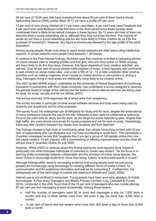 Left hand side page by Lifelong Learning UK



    66 per cent of 15-24 year olds have broadband and about 82 per cent of them have a Social
    Networking Service (SNS) profile. Most 16-17 yrs have a profile (67 per cent).
    15 per cent of very young children (6-11 yrs) have used Bebo, 4 per cent have used Facebook and
    8 per cent have used MySpace (note that even in the short period since these surveys were
    undertaken there is likely to be radical changes in these figures). By 12 years old most of them can
    describe what a social networking site is, although they may not know the term. The majority of
    adults do not have a social networking site but are more likely to if their children do (is it for the
    purposes of snooping?). However, this figure is enormously skewed by the age profile of the adult
    population.
    Among young people, those most likely to reject social networks are older teens citing intellectual
    reasons. In social networks most people have between 1-20 friends.
    In contrast to the Pew Internet findings, McIntosh says that creativity is limited to uploading photos
    on social network sites or creating profiles and that girls, who are more active on SNSs anyway,
    are more likely to do this than boys. However, this figure depends on how ‘creative activities’ are
    defined. Over 30 per cent of young people make playlists of music, a third regularly add comments
    to web content on social media sites. Just under a fifth of 12 - 15 yr olds undertake other creative
    activities such as making ringtones, short movies on mobile phones or camcorders or writing a
    blog. Teenagers living in rural areas are statistically more likely to be creative online.
    The JISC funded SPIRE project, undertaken by the University of Oxford Department of Continuing
    Education in partnership with Penn State University, has undertaken a survey designed to discover
    the general levels of usage of the internet and the extent to which internet services are being used
    for work, for study, socially and for fun (White, 2007).
    The survey received 1418 responses 46 of which were from academics.
    The survey focused in particular on what social software services and tools were being used by
    students and academics and for what purposes.
    The survey found the widespread use of Wikipedia for study and for work, despite the ambivalence
    of many institutions towards the use of the site. Wikipedia is also used for collaborative authoring.
    Forums are used both for study and for work, as are blogs but social networking sites, despite their
    high traffic, are used almost exclusively for social purposes and not for work or study. Interestingly,
    there was little variation between the replies from students and from teachers.
    The findings showed a high level of contributing rather than simply consuming content with 20 per
    cent of respondents who use MySpace and YouTube contributing in some form. This contradicts a
    Guardian newspaper survey that “suggests that if you get a group of 100 people online then one
    will create content, 10 will ‘interact’ with it (commenting or offering improvements) and the other 89
    will just view it” Guardian Online 20 July 2006.
    However, White (2007) is cautious about this finding saying the area requires more research
    particularly into what motivates individuals to comment or create new content. “As the focus in e-
    learning shifts increasingly towards collaboration and the provision of online social spaces, the
    issue of how to encourage students to move from being ‘lurkers’ to active participants is crucial.”
    Although findings differ, there is converging evidence that young people (and not just young
    people) are increasingly using technology for creating different forms of media content, for
    communication and for publishing information and well as for consuming it. Furthermore, the
    widespread use of this technology is outside the classroom (Attwell and Costa, 2009).
    Internet use is not confined to computers. Young people have been avid early adopters of mobile
    technologies. A Pew study,Teenagers and Mobile Phones (Lenhart, Ling, Campbell & Purcell,
    2010), conducted in the USA, found that of the 75 per cent of teenagers who own mobile phones,
    87 per cent use text messaging at least occasionally. Among those texters:
            Half the number of teenagers send 50 or more text messages a day (or 1,500 texts a
             month) and one in three sends more than 100 texts a day (or more than 3,000 texts a
             month).
            15 per cent of teens who are texters send more than 200 texts a day or more than 6,000
             texts a month.
8
                                                                                                          8
 