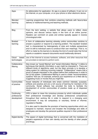 Left hand side page by Lifelong Learning UK



       Apps                    An abbreviation for application. An app is a piece of software. It can run on
                               the Internet, on your computer, or on your phone or other electronic device.


       Blended                 Learning programmes that combine e-learning methods with face-to-face
       learning                delivery or traditional learning and teaching methods.



       Blog                    From the term weblog, a website that allows users to reflect, share
                               opinions, and discuss various topics in the form of an online journal.
                               Readers can comment on posts and entries typically appear in reverse
                               chronological order.

       Braided                 A form of collaborative learning whereby online communities combine to
       learning                answer a question or respond to a learning problem. The resultant ‘braided
                               text’ is characterised by heterogeneity of style and multiple perspectives
                               and it is left to individual users to construct their own meanings. That is, no
                               effort is made by the learners to develop the kind of overall style that formal
                               reports or academic research documents would traditionally demand.

       Cloud    based Use of the Internet to access hardware, software, and other resources that
       technologies   are provided on-demand to perform work.

       Collaborative           Also known as "social filtering" and "social information filtering," it refers to
       filtering               techniques that identify information a user might be interested in. There are
                               different kinds of algorithms used, but the basic principle is to develop a
                               rating system for matching incoming material. "Collaborative" means that a
                               group of people interested in the subject define their preferences in order to
                               set up the system. Collaborative filtering is used to create "recommendation
                               systems" that can, for example, enhance your experience on a Web site by
                               suggesting music or movies that you might like
       Communities             Social networks of individuals who share common interests, purposes,
       of practice             artifacts and practice and are a rich source of learning for members of the
                               community. Social software has provided the tools to facilitate the
                               development of on-line communities of practice made up of dispersed
                               users.
       Continuing              CPD is taken to mean the conscious process by which individuals update
       professional            their professional knowledge and develop professional competences
       development             throughout their working life in order to respond to a changing work
                               environment. It may be compulsory or voluntary, formal or informal,
                               regulated or flexible.
                               It is also used to describe the provision of learning opportunities which are
                               designed to maintain, improve and broaden the knowledge and skills of
                               employees and develop the personal qualities required in their professional
                               lives.
       Digital identity        The aspect of digital technology that is concerned with the mediation of
                               people's experience of their own identity and the identity of other people
                               and things.




80
                                                                                                                   80
 