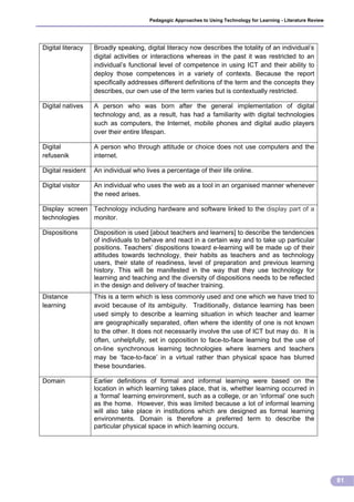 Pedagogic Approaches to Using Technology for Learning - Literature Review




Digital literacy   Broadly speaking, digital literacy now describes the totality of an individual’s
                   digital activities or interactions whereas in the past it was restricted to an
                   individual’s functional level of competence in using ICT and their ability to
                   deploy those competences in a variety of contexts. Because the report
                   specifically addresses different definitions of the term and the concepts they
                   describes, our own use of the term varies but is contextually restricted.

Digital natives    A person who was born after the general implementation of digital
                   technology and, as a result, has had a familiarity with digital technologies
                   such as computers, the Internet, mobile phones and digital audio players
                   over their entire lifespan.

Digital            A person who through attitude or choice does not use computers and the
refusenik          internet.

Digital resident   An individual who lives a percentage of their life online.

Digital visitor    An individual who uses the web as a tool in an organised manner whenever
                   the need arises.

Display screen Technology including hardware and software linked to the display part of a
technologies   monitor.

Dispositions       Disposition is used [about teachers and learners] to describe the tendencies
                   of individuals to behave and react in a certain way and to take up particular
                   positions. Teachers’ dispositions toward e-learning will be made up of their
                   attitudes towards technology, their habits as teachers and as technology
                   users, their state of readiness, level of preparation and previous learning
                   history. This will be manifested in the way that they use technology for
                   learning and teaching and the diversity of dispositions needs to be reflected
                   in the design and delivery of teacher training.
Distance           This is a term which is less commonly used and one which we have tried to
learning           avoid because of its ambiguity. Traditionally, distance learning has been
                   used simply to describe a learning situation in which teacher and learner
                   are geographically separated, often where the identity of one is not known
                   to the other. It does not necessarily involve the use of ICT but may do. It is
                   often, unhelpfully, set in opposition to face-to-face learning but the use of
                   on-line synchronous learning technologies where learners and teachers
                   may be ‘face-to-face’ in a virtual rather than physical space has blurred
                   these boundaries.

Domain             Earlier definitions of formal and informal learning were based on the
                   location in which learning takes place, that is, whether learning occurred in
                   a ‘formal’ learning environment, such as a college, or an ‘informal’ one such
                   as the home. However, this was limited because a lot of informal learning
                   will also take place in institutions which are designed as formal learning
                   environments. Domain is therefore a preferred term to describe the
                   particular physical space in which learning occurs.




                                                                                                                   81
 