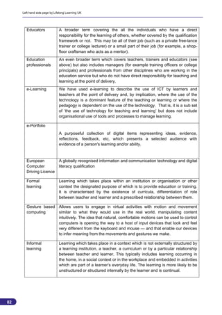 Left hand side page by Lifelong Learning UK




       Educators               A broader term covering the all the individuals who have a direct
                               responsibility for the learning of others, whether covered by the qualification
                               framework or not. This may be all of their job (such as a private free-lance
                               trainer or college lecturer) or a small part of their job (for example, a shop-
                               floor craftsman who acts as a mentor).
       Education               An even broader term which covers teachers, trainers and educators (see
       professionals           above) but also includes managers (for example training officers or college
                               principals) and professionals from other disciplines who are working in the
                               education service but who do not have direct responsibility for teaching and
                               learning at the point of delivery.
       e-Learning              We have used e-learning to describe the use of ICT by learners and
                               teachers at the point of delivery and, by implication, where the use of the
                               technology is a dominant feature of the teaching or learning or where the
                               pedagogy is dependent on the use of the technology. That is, it is a sub set
                               of ‘the use of technology for teaching and learning’ but does not include
                               organisational use of tools and processes to manage learning.

       e-Portfolio
                               A purposeful collection of digital items representing ideas, evidence,
                               reflections, feedback, etc, which presents a selected audience with
                               evidence of a person's learning and/or ability.



       European                A globally recognised information and communication technology and digital
       Computer                literacy qualification
       Driving Licence

       Formal                  Learning which takes place within an institution or organisation or other
       learning                context the designated purpose of which is to provide education or training.
                               It is characterised by the existence of curricula, differentiation of role
                               between teacher and learner and a prescribed relationship between them.

       Gesture based Allows users to engage in virtual activities with motion and movement
       computing     similar to what they would use in the real world, manipulating content
                     intuitively. The idea that natural, comfortable motions can be used to control
                     computers is opening the way to a host of input devices that look and feel
                     very different from the keyboard and mouse — and that enable our devices
                     to infer meaning from the movements and gestures we make.

       Informal                Learning which takes place in a context which is not externally structured by
       learning                a learning institution, a teacher, a curriculum or by a particular relationship
                               between teacher and learner. This typically includes learning occurring in
                               the home, in a social context or in the workplace and embedded in activities
                               which are part of a learner’s everyday life. The learning is more likely to be
                               unstructured or structured internally by the learner and is continual.




82
                                                                                                                 82
 