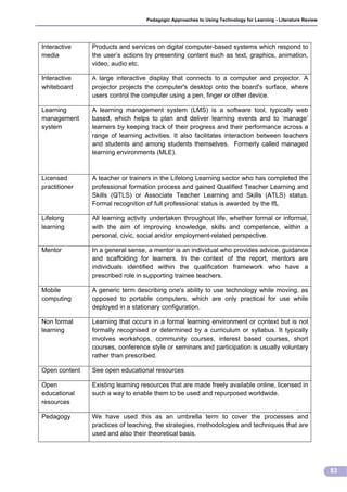 Pedagogic Approaches to Using Technology for Learning - Literature Review




Interactive    Products and services on digital computer-based systems which respond to
media          the user’s actions by presenting content such as text, graphics, animation,
               video, audio etc.

Interactive    A large interactive display that connects to a computer and projector. A
whiteboard     projector projects the computer's desktop onto the board's surface, where
               users control the computer using a pen, finger or other device.

Learning       A learning management system (LMS) is a software tool, typically web
management     based, which helps to plan and deliver learning events and to ‘manage’
system         learners by keeping track of their progress and their performance across a
               range of learning activities. It also facilitates interaction between teachers
               and students and among students themselves. Formerly called managed
               learning environments (MLE).



Licensed       A teacher or trainers in the Lifelong Learning sector who has completed the
practitioner   professional formation process and gained Qualified Teacher Learning and
               Skills (QTLS) or Associate Teacher Learning and Skills (ATLS) status.
               Formal recognition of full professional status is awarded by the IfL

Lifelong       All learning activity undertaken throughout life, whether formal or informal,
learning       with the aim of improving knowledge, skills and competence, within a
               personal, civic, social and/or employment-related perspective.

Mentor         In a general sense, a mentor is an individual who provides advice, guidance
               and scaffolding for learners. In the context of the report, mentors are
               individuals identified within the qualification framework who have a
               prescribed role in supporting trainee teachers.

Mobile         A generic term describing one's ability to use technology while moving, as
computing      opposed to portable computers, which are only practical for use while
               deployed in a stationary configuration.

Non formal     Learning that occurs in a formal learning environment or context but is not
learning       formally recognised or determined by a curriculum or syllabus. It typically
               involves workshops, community courses, interest based courses, short
               courses, conference style or seminars and participation is usually voluntary
               rather than prescribed.

Open content   See open educational resources

Open           Existing learning resources that are made freely available online, licensed in
educational    such a way to enable them to be used and repurposed worldwide.
resources

Pedagogy       We have used this as an umbrella term to cover the processes and
               practices of teaching, the strategies, methodologies and techniques that are
               used and also their theoretical basis.




                                                                                                              83
 
