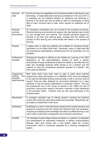 Left hand side page by Lifelong Learning UK




       Personal        ICT By this we mean the capabilities and the technical skills of individuals to use
       skills              technology. A reasonable level of personal competence in the use of ICT is
                           a necessary but not sufficient baseline for designing and delivering e-
                           learning in the same way that the ability to read is a prerequisite of being
                           able to teach someone else to read, which requires an additional set of
                           skills.

       Personal                An individual’s combination and use of tools for the purposes of learning.
       Learning                Personal learning environments are systems that help learners take control
       Environment             of, and manage their own learning. This includes providing support for
                               learners to set their own learning goals, manage both the content and
                               process of their learning and communicate with others in the process of
                               learning.

       Podcast                 A digital audio or video file published and available for download through
                               syndication on the World Wide Web. Technically, audio or video files that
                               are accessed by downloading or streaming but are not syndicated, are not
                               podcasts.

       Professional            Professional formation is defined by the Institute for Learning in the 2007
       formation               Regulations as “the post-qualification process by which a teacher
                               demonstrates through professional practice the ability to use effectively the
                               skills and knowledge acquired whilst training to be a teacher and the
                               capacity to meet the occupational standards required of a teacher”. We
                               have used this definition.

       Programmed     Both these terms have been used to refer to stand alone learning
       learning   and programmes, either web based or on a CDROM / DVD, which are designed
       computer       to be used by individuals working autonomously or with a minimum level of
       based learning
                      support. They are often designed by commercial developers for a mass
                      audience or may be heavily customised for a particular context. This was
                      the predominant use of ICT across all sectors in the 1980s but cost of
                      production, among other reasons, has seen a reduction in their importance
                      in the education sector. However, they are still used extensively in the
                      business sector.

       Repositories            A managed, persistent way of making research, learning and teaching
                               content with continuing value discoverable and accessible. Repositories can
                               be subject or institutional in their focus.

       Scaffolding             Scaffolding is a term to describe those activities which provide structure and
                               support for e-learners and can include both technical tools and processes.
                               Acquiring and deploying the knowledge and skills to scaffold learning is one
                               way in which e-learning is changing the role of teachers and trainers.

       SCORM                   The Sharable Content Object Reference Model is a collection of standards
                               and specifications for web-based e-learning. It defines communications
                               between client side content and a host system called the run-time
                               environment, which is commonly supported by a learning management
                               system.


84
                                                                                                                84
 