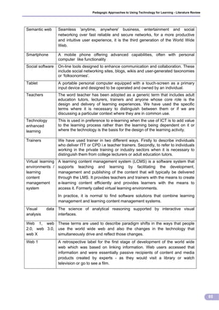Pedagogic Approaches to Using Technology for Learning - Literature Review




Semantic web       Seamless 'anytime, anywhere' business, entertainment and social
                   networking over fast reliable and secure networks, for a more productive
                   and intuitive user experience, it is the third generation of the World Wide
                   Web.

Smartphone         A mobile phone offering advanced capabilities, often with personal
                   computer like functionality
Social software    On-line tools designed to enhance communication and collaboration. These
                   include social networking sites, blogs, wikis and user-generated taxonomies
                   or ‘folksonomies'.
Tablet             A portable personal computer equipped with a touch-screen as a primary
                   input device and designed to be operated and owned by an individual.
Teachers           The word teacher has been adopted as a generic term that includes adult
                   education tutors, lecturers, trainers and anyone whose core role is the
                   design and delivery of learning experiences. We have used the specific
                   terms where it is necessary to distinguish between them or if we are
                   discussing a particular context where they are in common use.
Technology         This is used in preference to e-learning when the use of ICT is to add value
enhanced           to the learning process rather than the learning being dependent on it or
learning           where the technology is the basis for the design of the learning activity.

Trainers           We have used trainer in two different ways. Firstly to describe individuals
                   who deliver ITT or CPD i.e teacher trainers. Secondly, to refer to individuals
                   working in the private training or industry sectors when it is necessary to
                   distinguish them from college lecturers or adult education tutors.
Virtual learning   A learning content management system (LCMS) is a software system that
environments /     supports teaching and learning by facilitating the development,
learning           management and publishing of the content that will typically be delivered
content            through the LMS. It provides teachers and trainers with the means to create
management         e-learning content efficiently and provides learners with the means to
system             access it. Formerly called virtual learning environments.
                   In practice, it is normal to find software solutions that combine learning
                   management and learning content management systems.
Visual     data The science of analytical reasoning supported by interactive visual
analysis        interfaces.

Web 1, web These terms are used to describe paradigm shifts in the ways that people
2.0, web 3.0, use the world wide web and also the changes in the technology that
web X         simultaneously drive and reflect those changes.
Web 1              A retrospective label for the first stage of development of the world wide
                   web which was based on linking information. Web users accessed that
                   information and were essentially passive recipients of content and media
                   products created by experts - as they would visit a library or watch
                   television or go to see a film.




                                                                                                                  85
 