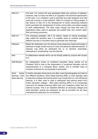 Left hand side page by Lifelong Learning UK




       Web 2.0                 The term ‘2.0’ mimics the way developers label new versions of software.
                               However, web 2.0 does not refer to an upgrade in the technical specification
                               of the web, it is a metaphor used to describe how web designers and web
                               users are moving in a new direction. Web 2.0 is based on linking people. A
                               key feature of web 2.0 is the development of social networking software
                               which promotes the development of online communities and allows people
                               to work collaboratively. The other major change has been that web 2.0
                               applications allow users to generate and publish their own content rather
                               than just being consumers.
       Web 3.0                 The emerging paradigm, still in its infancy, based on linking knowledge.
                               Also called the semantic web, it is enables users to combine data from
                               different sources in innovative ways to generate new meanings.
       Webcast                 Media file distributed over the Internet using streaming media technology to
                               distribute a single content source to many simultaneous listeners/viewers. A
                               webcast may either be distributed live or on demand. Essentially,
                               webcasting is ‘broadcasting’ over the Internet.

       Wiki                    A collaborative website which can be directly edited by anyone with access
                               to it.

       Wolf Review             An independent review of vocational education being carried out by
                               Professor Wolf to look at the organisation of vocational education and its
                               responsiveness to a changing labour market, and to consider ways to
                               increase incentives for young people to participate.

       Work      based In further education these terms are often used interchangeably and refer to
       learning / work two different situations. Work based learning (WBL) is more typically used
       place learning  to describe employer-led training which may include both on- and off-the-job
                       learning. It is often used to used to distinguish that training sector from
                       further education colleges. Work place learning (WPL) is an increasingly
                       used term for teachers learning within their own institutions rather than on
                       external courses. This is an imperfect definition as obviously colleges and
                       adult education centres are employers as well as providers but we have
                       maintained the distinction for convenience.




     LLUK publication: CC/01 2011/01


86
                                                                                                              86
 