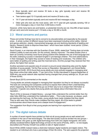 Pedagogic Approaches to Using Technology for Learning - Literature Review



      Boys typically send and receive 30 texts a day; girls typically send and receive 80
       messages per day.
      Teen texters aged 12-13 typically send and receive 20 texts a day.
      14-17 year-old texters typically send and receive 60 text messages a day.
      Older girls who text are the most active, with 14-17 year-old girls typically sending 100 or
       more messages a day or more than 3,000 texts a month.
However, while many teens are avid texters, a substantial minority are not. One-fifth of teen texters
(22 per cent) send and receive just 1-10 texts a day or 30-300 a month.

2.3 Moral concerns and panics
These and similar findings have led to concerns by educationalists and especially by the popular
press. A whole number of different issues have been expressed including online safety, internet
and games addiction, obesity, impoverished language use and declining standards of spelling and
literacy. Research tends to disprove these fears - which have been dubbed ‘moral panics’ (Cohen,
1972; Marwick, 2008).
David Crystal, in an interview with the Guardian (Crace, 2008), stated that “Texting does not erode
children’s ability to read and write. On the contrary, literacy improves.” The latest studies (from a
team at Coventry University) have found strong positive links between the use of text language and
the skills underlying success in standard English in pre-teenage children. The more abbreviations
in their messages, the higher they scored on tests of reading and vocabulary. The children who
were better at spelling and writing used the most text-isms. And the younger they received their first
phone, the higher their scores.
Another persistent and populist area of concern is around social networking sites and the digital
identities of young people. Yet the Pew survey on Reputation, Management, and Social Media
(Madden and Smith, 2010) found that young adults are more actively engaged in managing what
they share online than older adults. 71 per cent of the 18-29s interviewed in August-September of
2009 who use social network sites reported having changed their privacy settings (vs. 55 per cent
of those 50-64).
Danah Boyd (2010) commented on the results:
“Young adults are actively engaged in managing their reputation but they’re not always successful.
The tools are confusing and companies continue to expose them without them understanding
what’s happening. But the fact that they go out of their way to try to shape their information is
important. It signals very clearly that young adults care deeply about information flow and
reputation…”
“Much of this is because of digital literacy – younger folks understand the controls better than the
older folks AND they understand the implications better… This is also because, as always, youth
are learning the hard way. As Pew notes, young adults have made mistakes that they regret.
They’ve also seen their friends make mistakes that they regret. All of this leads to greater
consciousness about these issues and a deeper level of engagement.”
The suggestion from Boyd is that young people are learning from experience and not from
education.

2.4 The digital natives debate
A number of recent reports have pointed out that not all young people are so well versed and
confident in the use of new technologies. The idea that society could be divided into two groups –
‘digital natives’ who grew up with digital technology from birth and ‘digital immigrants’ who were
already socialized before digital technology arrived on the scene (Prensky, 2001) – is now largely
discredited and Prensky himself now prefers to talk of ‘digital wisdom’.
David White (2008) instead makes a distinction between digital residents and digital visitors. The
resident is an individual who lives a percentage of their life online. The web supports the projection
                                                                                                                    9
 