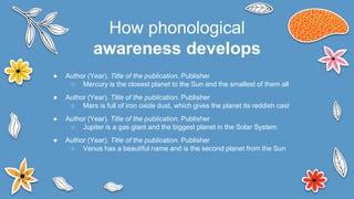 ● Author (Year). Title of the publication. Publisher
○ Mercury is the closest planet to the Sun and the smallest of them all
● Author (Year). Title of the publication. Publisher
○ Mars is full of iron oxide dust, which gives the planet its reddish cast
● Author (Year). Title of the publication. Publisher
○ Jupiter is a gas giant and the biggest planet in the Solar System
● Author (Year). Title of the publication. Publisher
○ Venus has a beautiful name and is the second planet from the Sun
How phonological
awareness develops
 
