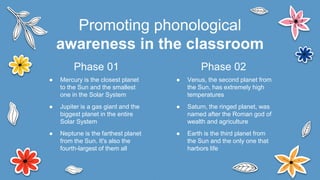 ● Venus, the second planet from
the Sun, has extremely high
temperatures
● Saturn, the ringed planet, was
named after the Roman god of
wealth and agriculture
● Earth is the third planet from
the Sun and the only one that
harbors life
● Mercury is the closest planet
to the Sun and the smallest
one in the Solar System
● Jupiter is a gas giant and the
biggest planet in the entire
Solar System
● Neptune is the farthest planet
from the Sun. It's also the
fourth-largest of them all
Promoting phonological
awareness in the classroom
Phase 02
Phase 01
 