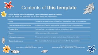 Contents of this template
Fonts To view this template correctly in PowerPoint, download and install the fonts we used
Used and alternative resources An assortment of graphic resources that are suitable for use in this presentation
Thanks slide You must keep it so that proper credits for our design are given
Colors All the colors used in this presentation
Infographic resources These can be used in the template, and their size and color can be edited
Customizable icons They are sorted by theme so you can use them in all kinds of presentations
This is a slide structure based on a presentation for a thesis defense
You can delete this slide when you’re done editing the presentation
For more info:
SLIDESGO | SLIDESGO SCHOOL | FAQS
You can visit our sister projects:
FREEPIK | FLATICON | STORYSET | WEPIK | VIDFY
 