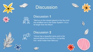 Discussion
“Venus has a beautiful name and is the
second planet from the Sun. It’s terribly
hot—even hotter than Mercury”
Discussion 2
“Mercury is the closest planet to the Sun and
the smallest one in the Solar System—it’s a
bit larger than the Moon”
Discussion 1
 