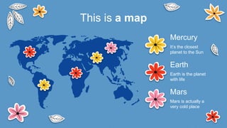 This is a map
Mars
Mars is actually a
very cold place
Earth
Earth is the planet
with life
Mercury
It’s the closest
planet to the Sun
 