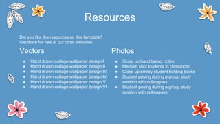 Did you like the resources on this template?
Get them for free at our other websites:
Vectors
● Hand drawn collage wallpaper design I
● Hand drawn collage wallpaper design II
● Hand drawn collage wallpaper design III
● Hand drawn collage wallpaper design IV
● Hand drawn collage wallpaper design V
● Hand drawn collage wallpaper design VI
Resources
Photos
● Close up hand taking notes
● Medium shot students in classroom
● Close up smiley student holding books
● Student posing during a group study
session with colleagues
● Student posing during a group study
session with colleagues
 