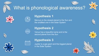 Hypothesis 1
Mercury is the closest planet to the Sun and
the smallest one in the Solar System
Venus has a beautiful name and is the
second planet from the Sun
Jupiter is a gas giant and the biggest planet
in the Solar System
What is phonological awareness?
Hypothesis 2
Hypothesis 3
 
