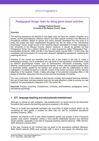 Pedagogical Songs: learn by doing game based activities
                                     Santiago Palacios Navarro
                               University of the Basque Country, Spain

Summary

The learning experience we describe in this paper does not have the creation of games as a
priority, but the psychodidactic reflection about it and other aspects involved in the efficiency of
recreational activities. Based on games and online activities developed from the study of a
song, the project has been implemented throughout the last six years in the “Educational
Psychology” course, taught as part of the Teaching degree specialised in Foreign Language at
the University of the Basque Country (Spain). However, it should be pointed out that
Pedagogical Songs has a distant reference in a radio programme called “Pedagogical Pop”,
broadcasted during the 1980s and 90s in the Spanish public channel RNE 3. In this show, the
vocabulary and pronunciation of a song were analysed, highlighting expressions, analysing the
meaning and so on.

Students of this course are reminded that the aim of the project is not only to create a
technological product, but to understand and use some of the educational contributions made
by different psychological models, such as behaviourism, information processing, social
learning, constructivism or psycho-instructional theories. In short, with this project students face
a structured activity, guided by the teacher and carried out with the collaboration of other
colleagues; it is clearly focused on a specific content of the school curriculum and the learning
objectives of the students. Finally, it takes advantage of the potential computing offers in the
design of activities, taking also into account the previous knowledge of students.

The main conclusion of this initiative is that beyond complex technological teaching methods,
the use of more basic and less powerful tools can be quite effective in order to achieve our real
objective: the psychodidactic integration of ICT into school life.

Keywords: Practice, eLearning, Competences, University, psychodidactic, pedagogical, music,
educational psychology




1 ICT, language teaching and edu(cational)-entertainment
Although it is almost an odd neologism, “edu-entertainment” is a good name for the theoretical
framework that supports the teaching experience analysed in this article.

There is no doubt that especially teenagers are consumers of digital products which can be
considered as mere games or puzzles but often they can also be considered educational
activities (Carrasco, 2005).

Similarly, the Internet is full of sites where traditional games and puzzles in print (crossword
puzzles, word search, Hangman, sudoku…) have psycho didactically become very attractive
virtual activities, especially in the field of language teaching (García-Valcárcel, 1999; Herrera,
2007; Quintana y Suárez 2007).

In this way, focusing on the functions that are given to the educational software (Marques,
2000; Martín-Laborda, 2005) such activities fulfil, in more or less extent, the following ones:


                                                                                               1
eLearning Papers • www.elearningpapers.eu •
Nº 13 • April 2009 • ISSN 1887-1542
 