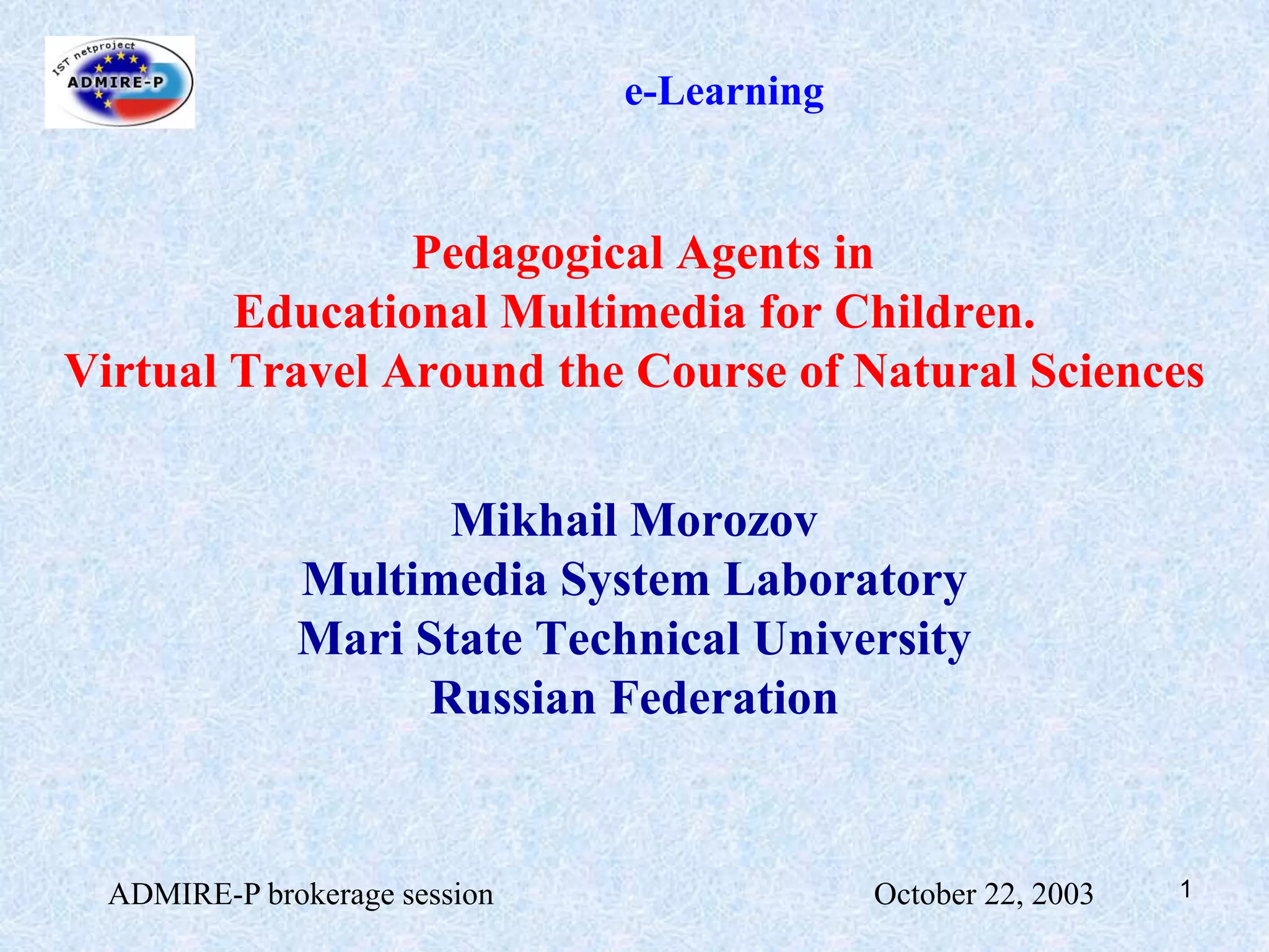 ADMIRE-P brokerage session                                                October 22, 20031e-LearningPedagogical Agents in Educational Multimedia for Children. Virtual Travel Around the Course of Natural SciencesMikhail Morozov Multimedia System LaboratoryMari State Technical UniversityRussian Federation
