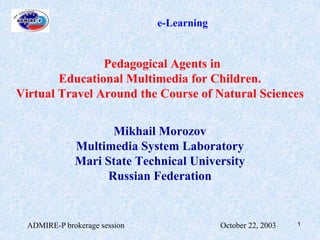 ADMIRE-P brokerage session                                                October 22, 2003 1 e-Learning Pedagogical Agents in  Educational Multimedia for Children.  Virtual Travel Around the Course of Natural Sciences Mikhail Morozov  Multimedia System Laboratory Mari State Technical University Russian Federation 
