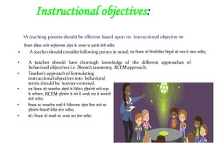 •A teaching process should be effective based upon its instructional objective एक
जशक्षण प्रजिया अपने अनुदेशात्मक उद्देश्य के आधाि पि प्रभावी होनी चाजहए
 A teachershould considerfollowing points in mind; एक जशक्षक को जनम्नजलजखत जबांदुओां को ध्यान में िखना चाजहए;
• A teacher should have thorough knowledge of the different approaches of
behavioral objectives i.e. Bloom’s taxonomy, RCEM approach.
• Teacher’s approach offormulating
instructional objectives into behavioral
terms should be learner-centered.
• एक जशक्षक को व्यवहारिक उद्देश्यों के जवजभन्न दृजिकोणों यानी ब्लूम
के वगीकिण, RCEM दृजिकोण के बािे में अच्छी तिह से जानकािी
होनी चाजहए।
• जशक्षक का व्यवहारिक शब्दों में जनदेशात्मक उद्देश्य तैयाि किने का
दृजिकोण जशक्षार्ी केंजित होना चाजहए।
• सी । जशक्षक को सामग्री का अच्छा ज्ञान होना चाजहए
2. Instructional objectives:
 