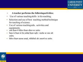  A teacher performs the followingactivities;
 Use of various teachingskills in his teaching.
 Selection and use of best teaching method/technique
for teaching of science.
 Use of various teachingaids, activities and
equipments.
 उनके जशक्षण में जवजभन्न जशक्षण कौशल का उपयोग।
 जवज्ञान के जशक्षण के जलए सवथश्रेष्ठ जशक्षण पद्जत / तकनीक का चयन औि
उपयोग।
 जवजभन्न जशक्षण सहायक सामग्री, गजतजवजधयों औि उपकिणों का उपयोग।
 