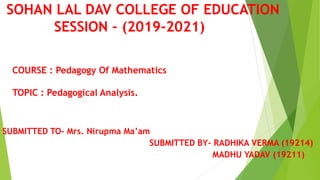 SOHAN LAL DAV COLLEGE OF EDUCATION
SESSION – (2019-2021)
SUBMITTED TO- Mrs. Nirupma Ma’am
SUBMITTED BY- RADHIKA VERMA (19214)
MADHU YADAV (19211)
COURSE : Pedagogy Of Mathematics
TOPIC : Pedagogical Analysis.
 