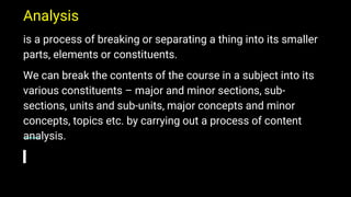 Analysis
is a process of breaking or separating a thing into its smaller
parts, elements or constituents.
We can break the contents of the course in a subject into its
various constituents – major and minor sections, sub-
sections, units and sub-units, major concepts and minor
concepts, topics etc. by carrying out a process of content
analysis.
 