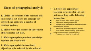 1. Divide the contents of the selected unit
into suitable sub-units and arrange the
selected sub-units into a number of
required periods.
2. Briefly write the essence of the content
of the selected sub-unit.
3. Write appropriate previous knowledge
required for the sub-unit.
4. Write appropriate instructional
objectives to be selected for the sub-unit.
● 5. Select the appropriate
teaching strategies for the sub-
unit according to the following
instruction;
● · Write the name of the method applied.
● · Mention the teaching aids required.
● · Briefly illustrate the necessary demonstration and
experimentation required.
● · Mention the necessary board work required.
● · Write probing questions related to the sub-unit
and provide appropriate answers for them.
● · Prepare a work sheet for the sub-unit.
Steps of pedagogical analysis
 
