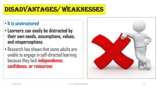 Disadvantages/ Weaknesses
• It is unstructured
• Learners can easily be distracted by
their own needs, assumptions, values,
and misperceptions.
• Research has shown that some adults are
unable to engage in self-directed learning
because they lack independence,
confidence, or resources
13-04-2022 15
Dr. C. BEULAH JAYARANI
 
